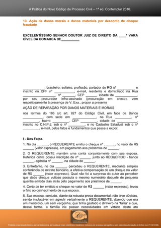 A Prática do Novo Código de Processo Civil – 1ª ed. Contemplar 2016.
Proibida a reprodução total ou parcial desta obra, por qualquer meio: eletrônico, mecânico, inclusive por processo xerográfico, sem a devida autorização do Editor (Lei nº 9.610/98).
13. Ação de danos morais e danos materiais por desconto de cheque
fraudado
EXCELENTÍSSIMO SENHOR DOUTOR JUIZ DE DIREITO DA ____ª VARA
CÍVEL DA COMARCA DE__________
____________, brasileiro, solteiro, profissão, portador do RG nº __________ e
inscrito no CPF nº ___________, e-mail, residente e domiciliado na Rua
__________________, nº _______, CEP ______, cidade de ____________,
por seu procurador infra-assinado (procuração em anexo), vem
respeitosamente à presença de V. Exa., propor a presente
AÇÃO DE REPARAÇÃO POR DANOS MATERIAIS E MORAIS
nos termos do 186 c/c art. 927 do Código Civil, em face de Banco
___________, com sede em _____________, na Rua _________, nº
_________, bairro _________, CEP _________, cidade de ___________,
inscrito no C.N.P.J. sob o nº _________, e no Cadastro Estadual sob o nº
_________, e-mail, pelos fatos e fundamentos que passa a expor:
I - Dos Fatos
1. No dia ______, o REQUERENTE emitiu o cheque nº ______, no valor de R$
______ (valor expresso), em pagamento aos préstimos de ______.
2. O REQUERENTE mantém uma conta conjuntamente com sua esposa.
Referida conta possui inscrição de nº ______, junto ao REQUERIDO - banco
______, agência nº ______, na cidade de ______.
3. Entretanto, no dia ______, percebeu o REQUERENTE, mediante simples
conferência de extrato bancário, a efetiva compensação de um cheque no valor
de R$ ______ (valor expresso). Qual não foi a surpresa do autor ao perceber
que dado cheque vultoso possuía o mesmo numerário daquele de pequena
quantia emitido dias atrás pelo pagamento aos préstimos de ______.
4. Certo de ter emitido o cheque no valor de R$ ______ (valor expresso), levou
o fato ao conhecimento de sua esposa.
5. Sua esposa, contudo, diante da robusta prova documental, não teve dúvidas,
sendo implacável em agredir verbalmente o REQUERENTE, dizendo que era
um mentiroso, um sem vergonha, que tinha gastado o dinheiro na “farra” e que,
dessa forma, a família iria passar necessidades em virtude deste ato
 
