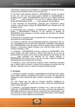 A Prática do Novo Código de Processo Civil – 1ª ed. Contemplar 2016.
Proibida a reprodução total ou parcial desta obra, por qualquer meio: eletrônico, mecânico, inclusive por processo xerográfico, sem a devida autorização do Editor (Lei nº 9.610/98).
irresponsável. Segundo ela, era flagrante a contradição da “história” do marido,
visto que em sua opinião o Banco nunca comete erros.
6. Com efeito, estas palavras atingiram o REQUERENTE na alma, no interior
do seu ser, uma vez que houve quebra imediata da respeitabilidade e
confiança entre o casal. O REQUERENTE afirmava que o cheque emitido foi
de R$ ______ (valor expresso) e, por sua vez, a esposa, diante da prova
escrita da compensação de R$ ______ (valor expresso), não acreditava.
7. Este sentimento de desconfiança, externado pela companheira, estava
minando e atormentando a psique do REQUERENTE que, naquela noite, não
conseguiu dormir.
8. Inconformado com a situação e, principalmente, desmoralizado ante sua
família, o REQUERENTE dirigiu-se, no dia seguinte, à agência do
REQUERIDO para esclarecer o ocorrido através do microfilme do referido
cheque compensado.
9. Qual não foi a surpresa do autor ao perceber que a ordem de pagamento por
ele emitida havia sido falsificada!
10. Tratava-se, ademais, de uma falsificação grosseira, perceptível a olho nu,
sem necessidade de ser um perito para vislumbrar a alteração. Cabe salientar
que o REQUERENTE, para não pairar nenhuma dúvida quanto a falsificação,
requereu o documento original (cheque), que confirmou desta forma, e de
maneira inconteste, o ardil.
11. Indignado, o REQUERENTE procurou o gerente do REQUERIDO. Este,
porém, alegou não poder ressarcir o cliente visto tratar-se de um erro no
preenchimento do cheque. Isto é, como se não bastasse ter sido lesado em R$
______ (valor expresso), por desconto de um cheque indevido, o
REQUERENTE teve ainda de ouvir que não era apto e capaz de preencher
adequadamente uma simples folha de cheque.
12. Dessarte, o autor, extremamente chateado, porém, insubmisso, percebeu
que a melhor forma de reaver o dinheiro ora usurpado era através das vias
judiciais, confiando, é claro, no alcance da ávida e sequiosa justiça.
II - Do Direito
1. O Código Civil pátrio normatiza a reparabilidade de quaisquer danos, sejam
morais, sejam materiais, causados por ato ilícito, ex vi o art. 186, que trata da
reparação do dano causado por ação, omissão, imprudência ou negligência do
agente:
“Art. 186. Aquele que, por ação ou omissão voluntária, negligência ou
imprudência, violar direito e causar dano a outrem, ainda que exclusivamente
moral, comete ato ilícito”.
2. Cotejando o supracitado dispositivo normativo com o caso em baila, fica
notório que o REQUERIDO cometeu um ato ilícito - qual seja, não perceber a
falsificação grosseira do valor do cheque, autorizando sua compensação - fato
que culminou em dano material e em uma imensurável lesão à honra objetiva
e, por que não, à honra subjetiva do demandante.
 