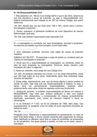A Prática do Novo Código de Processo Civil – 1ª ed. Contemplar 2016.
Proibida a reprodução total ou parcial desta obra, por qualquer meio: eletrônico, mecânico, inclusive por processo xerográfico, sem a devida autorização do Editor (Lei nº 9.610/98).
III - Da Responsabilidade Civil
1. Não obstante o art. 186 do novo Código definir o que é ato ilícito, observa-se
que não disciplina o dever de indenizar, ou seja, a responsabilidade civil,
matéria extremamente bem tratada no art. 927 do mesmo Código, que assim
determina:
“Art. 927. Aquele que, por ato ilícito (arts. 186 e 187), causar dano a outrem,
fica obrigado a repará-lo.”
2. Temos, outrossim, a pertinente incidência de outro dispositivo do mesmo
diploma legal, qual seja:
“Art. 932. São também responsáveis pela reparação civil:
.........................................
III - o empregador ou comitente, por seus empregados, serviçais e prepostos,
no exercício do trabalho que lhes competir, ou em razão dele;
.........................................”
3. Com reiteração proferida, inclusive, pelo órgão de cúpula do judiciário
brasileiro:
SÚMULA 341 DO STF - “É presumida a culpa do patrão ou comitente pelo ato
culposo do empregado ou preposto.”
4. Vê-se que há a responsabilidade do empregador, ou comitente, sobre os
atos de seus prepostos ou empregados. Prima-se, dessa maneira, pela
imputação de culpa “in eligendo”.
5. Aplica-se, ademais, outro artigo do novo Código Civil:
“Art. 933. As pessoas indicadas nos incisos I a V do artigo antecedente, ainda
que não haja culpa de sua parte, responderão pelos atos praticados pelos
terceiros ali referidos.”
6. Deste artigo, depreende-se, pois, que de forma alguma o banco poderá se
isentar de culpa, haja vista que sua responsabilização é objetiva, ou seja, o
banco deve ser primeiramente responsabilizado, podendo pedir,
posteriormente, caso caiba, direito de regresso contra seu funcionário.
7. Verifica-se, portanto, a evidente responsabilidade do Banco em reparar o
REQUERENTE, haja vista que, embora habituado a lidar com papéis
bancários, não obstaculizou a compensação do cheque grosseiramente
falsificado, acarretando, pois, danos de natureza material e moral ao
demandante.
8. A Lei Ordinária nº 7.357, de 02 de setembro de 1985, além disso, traz
expressamente no parágrafo único do artigo 39 outro argumento favorável ao
pedido do autor:
“Art. 39.........................................
Parágrafo único. Ressalvada a responsabilidade do apresentante, no caso da
parte final deste artigo, o banco sacado responde pelo pagamento do cheque
falso, falsificado ou alterado, salvo dolo ou culpa do correntista, do endossante
ou do beneficiário, dos quais poderá o sacado, no todo ou em parte, reaver o
que pagou”.
 
