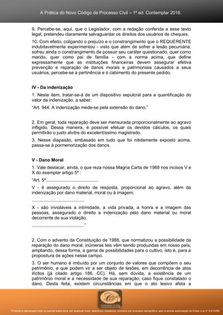 A Prática do Novo Código de Processo Civil – 1ª ed. Contemplar 2016.
Proibida a reprodução total ou parcial desta obra, por qualquer meio: eletrônico, mecânico, inclusive por processo xerográfico, sem a devida autorização do Editor (Lei nº 9.610/98).
9. Percebe-se, aqui, que o Legislador, com a redação conferida a esse texto
legal, pretendeu claramente salvaguardar os direitos dos usuários de cheques.
10. Com efeito, coligando o prejuízo e o constrangimento que o REQUERENTE
indubitavelmente experimentou - visto que além de sofrer a lesão pecuniária,
sofreu ainda o constrangimento de possuir seu caráter questionado, quer como
marido, quer como pai de família - com a norma acima, que define
expressamente que as instituições financeiras devem assegurar efetiva
prevenção e reparação de danos morais e patrimoniais causados a seus
usuários, percebe-se a pertinência e o cabimento do presente pedido.
IV - Da indenização
1. Neste item, tratar-se-á de um dispositivo sepulcral para a quantificação do
valor da indenização, a saber:
“Art. 944. A indenização mede-se pela extensão do dano.”
2. Em geral, toda reparação deve ser mensurada proporcionalmente ao agravo
infligido. Dessa maneira, é possível efetuar os devidos cálculos, os quais
permitirão o justo alvitre do excelentíssimo magistrado.
3. Nesse diapasão, embasado em tudo que foi nitidamente exposto acima,
passa-se à pormenorização dos danos.
V - Dano Moral
1. Vale destacar, ainda, o que reza nossa Magna Carta de 1988 nos incisos V e
X do exemplar artigo 5º :
“Art. 5º..........................................
V - é assegurado o direito de resposta, proporcional ao agravo, além da
indenização por dano material, moral ou à imagem;
..........................................
X - são invioláveis a intimidade, a vida privada, a honra e a imagem das
pessoas, assegurado o direito a indenização pelo dano material ou moral
decorrente de sua violação;
..........................................”
2. Com o advento da Constituição de 1988, que normatizou a possibilidade da
reparação do dano moral, inúmeras leis vêm sendo produzidas em nosso país,
ampliando, dessa forma, a gama de possibilidades para o cultivo, isto é, para a
propositura de ações nesse campo.
3. O ser humano é imbuído por um conjunto de valores que compõem o seu
patrimônio, e que podem vir a ser objeto de lesões, em decorrência de atos
ilícitos (já citado artigo 186, CC). Há, sem dúvida, a existência de um
patrimônio moral e a necessidade de sua reparação, caso fique constatado o
dano. Desta feita, existem circunstâncias em que o ato lesivo afeta a
 