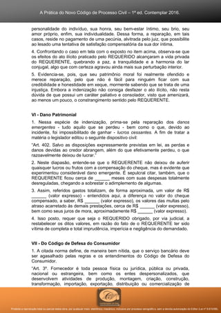 A Prática do Novo Código de Processo Civil – 1ª ed. Contemplar 2016.
Proibida a reprodução total ou parcial desta obra, por qualquer meio: eletrônico, mecânico, inclusive por processo xerográfico, sem a devida autorização do Editor (Lei nº 9.610/98).
personalidade do indivíduo, sua honra, seu bem-estar íntimo, seu brio, seu
amor próprio, enfim, sua individualidade. Dessa forma, a reparação, em tais
casos, reside no pagamento de uma pecúnia, alvitrada pelo juiz, que possibilite
ao lesado uma tentativa de satisfação compensatória da sua dor íntima.
4. Confrontando o caso em tela com o exposto no item acima, observa-se que
os efeitos do ato ilícito praticado pelo REQUERIDO alcançaram a vida privada
do REQUERENTE, quebrando a paz, a tranquilidade e a harmonia do lar
conjugal, algo que com certeza agravou ainda mais sua perturbação interior.
5. Evidencia-se, pois, que seu patrimônio moral foi realmente ofendido e
merece reparação, pelo que não é fácil para ninguém ficar com sua
credibilidade e honestidade em xeque, mormente sabendo que se trata de uma
injustiça. Embora a indenização não consiga desfazer o ato ilícito, não resta
dúvida de que possui um caráter paliativo e consolador, visto que amenizará,
ao menos um pouco, o constrangimento sentido pelo REQUERENTE.
VI - Dano Patrimonial
1. Nessa espécie de indenização, prima-se pela reparação dos danos
emergentes - tudo aquilo que se perdeu - bem como o que, devido ao
incidente, foi impossibilitado de ganhar - lucros cessantes. A fim de tratar a
matéria o legislador editou o seguinte dispositivo civil:
“Art. 402. Salvo as disposições expressamente previstas em lei, as perdas e
danos devidas ao credor abrangem, além do que efetivamente perdeu, o que
razoavelmente deixou de lucrar.”
2. Neste diapasão, entende-se que o REQUERENTE não deixou de auferir
quaisquer lucros ou frutos com a compensação do cheque, mas é evidente que
experimentou considerável dano emergente. É sepulcral citar, também, que o
REQUERENTE ficou cerca de ______ meses com suas despesas totalmente
desreguladas, chegando a sobrestar o adimplemento de algumas.
3. Assim, referidos gastos totalizam, de forma aproximada, um valor de R$
______ (valor expresso) - entendidos aqui, a diferença no valor do cheque
compensado, a saber, R$ ______ (valor expresso), os valores das multas pelo
atraso acarretado às demais prestações, cerca de R$ ______ (valor expresso),
bem como seus juros de mora, aproximadamente R$ ______ (valor expresso).
4. Isso posto, requer que seja o REQUERIDO obrigado, por via judicial, a
restabelecer os ditos valores, em razão do fato de o REQUERENTE ter sido
vítima de completa e total imprudência, imperícia e negligência do demandado.
VII - Do Código de Defesa do Consumidor
1. A citada norma define, de maneira bem nítida, que o serviço bancário deve
ser agasalhado pelas regras e os entendimentos do Código de Defesa do
Consumidor.
“Art. 3º. Fornecedor é toda pessoa física ou jurídica, pública ou privada,
nacional ou estrangeira, bem como os entes despersonalizados, que
desenvolvem atividades de produção, montagem, criação, construção,
transformação, importação, exportação, distribuição ou comercialização de
 