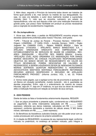 A Prática do Novo Código de Processo Civil – 1ª ed. Contemplar 2016.
Proibida a reprodução total ou parcial desta obra, por qualquer meio: eletrônico, mecânico, inclusive por processo xerográfico, sem a devida autorização do Editor (Lei nº 9.610/98).
3. Além disso, segundo o Princípio da Isonomia todos devem ser tratados de
forma igual perante a lei, mas sempre na medida de sua desigualdade. Ou
seja, no caso ora debatido, o autor deve realmente receber a supracitada
inversão (item 1), visto que se encontra, outrossim, em estado de
hipossuficiência, uma vez que disputa a lide com uma instituição financeira de
grande porte, que possui maior facilidade em produzir as provas necessárias
para a cognição do excelentíssimo magistrado.
IX - Da Jurisprudência
1. Vê-se que, além disso, o pedido do REQUERENTE encontra amparo nas
decisões sabiamente proferidas pelos nossos Tribunais, verbi gratia:
“TJPR - Tribunal de Justiça do Paraná - Processo Número: 135021000 -
Origem: LONDRINA - 3ª VARA CIVEL - Acórdão Número: 10453 - Órgão
Julgador: 6a. CAMARA CIVEL - Relator: RAMOS BRAGA - Data de
Julgamento: 21/05/2003 - APELANTE: BANCO BANESTADO S.A. -
APELADO: SINDISAÚDE SINDICATO DOS EMPREGADOS EM
ESTABELECIMENTOS DE SERVIÇOS DE SAÚDE DE LONDRINA.- REC.
ADES.: SINDISAÚDE. - RELATOR: DES. RAMOS BRAGA.” Ementa:
“APELAÇÃO CÍVEL AÇÃO ORDINÁRIA C/C INDENIZAÇÃO POR DANOS
MORAIS DESCONTO DE CHEQUE FALSIFICADO RESPONSABILIDADE
OBJETIVA DO BANCO DEVER DE RESSARCIMENTO DO VALOR DO
TÍTULO DEVENDO-SE, PORÉM, DESCONTAR OS VALORES JÁ
RESSARCIDOS, A SEREM LIQUIDADOS DEVER DE INDENIZAR OS DANOS
MORAIS SOFRIDOS QUANTUM INDENIZATÓRIO E HONORÁRIOS
ADVOCATÍCIOS MANTIDOS SENTENÇA PARCIALMENTE REFORMADA
RECURSO ADESIVO DESPROVIDO E RECURSO DE APELAÇÃO
PARCIALMENTE PROVIDO.” (Informa Jurídico, VOL. I, ed. 33. Prolink
Publicações)
2. Vemos neste julgado, que a egrégia turma não dá provimento à apelação de
um Banco em situação semelhante, mutatis mutandis - isto é, guardadas as
devidas proporções. Enfim, este é o entendimento da maioria de nossos
tribunais, seja em 1ª, seja em 2ª instância, no que toca ao dever de indenizar
afeto à instituição financeira em relação ao tomador de seus serviços.
X - DOS PEDIDOS
Diante de todos os fatos e fundamentos anteriormente dispostos, REQUER:
I. Que se julgue procedente a presente ação, condenando-se o REQUERIDO
ao pagamento de verba indenizatória estipulada em R$ ______ (valor
expresso), referente aos danos materiais, calculados em R$ ______ (valor
expresso), conforme demonstra a memória de cálculo anexa, e aos danos
morais, estimados em R$ ______ (valor expresso);
II. Os Benefícios da Assistência Judiciária Gratuita, por não poder arcar com as
custas processuais sem prejuízo da própria subsistência;
III. A citação do REQUERIDO, na pessoa de seu representante legal, conforme
indicado no preâmbulo, no endereço ali também indicado, para integrar a
 