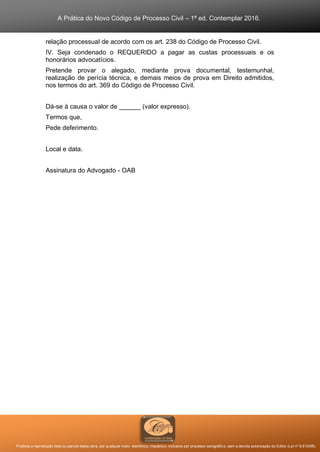 A Prática do Novo Código de Processo Civil – 1ª ed. Contemplar 2016.
Proibida a reprodução total ou parcial desta obra, por qualquer meio: eletrônico, mecânico, inclusive por processo xerográfico, sem a devida autorização do Editor (Lei nº 9.610/98).
relação processual de acordo com os art. 238 do Código de Processo Civil.
IV. Seja condenado o REQUERIDO a pagar as custas processuais e os
honorários advocatícios.
Pretende provar o alegado, mediante prova documental, testemunhal,
realização de perícia técnica, e demais meios de prova em Direito admitidos,
nos termos do art. 369 do Código de Processo Civil.
Dá-se à causa o valor de ______ (valor expresso).
Termos que,
Pede deferimento.
Local e data.
Assinatura do Advogado - OAB
 