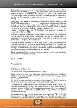 A Prática do Novo Código de Processo Civil – 1ª ed. Contemplar 2016.
Proibida a reprodução total ou parcial desta obra, por qualquer meio: eletrônico, mecânico, inclusive por processo xerográfico, sem a devida autorização do Editor (Lei nº 9.610/98).
Ocorre que em ___/___/____ o consumidor efetuou através da internet (home
banking) resgate de R$ __________, dos fundos para conta-corrente, conforme
impressão anexa, documentada pela internet (doc. anexo), mas que aparece
no home banking ainda na data da propositura desta ação, quanto aparecia no
extrato que foi impresso no caixa eletrônico em ___/___/____ (documento
anexo).
Infelizmente, nos extratos posteriores o lançamento desse crédito de R$
100.374,35 (documento n. _________) simplesmente desapareceu, fazendo
com que a conta do consumidor requerente ficasse negativa em mais de
noventa mil reais, e gerando grave prejuízo a sua pessoa. Dentre os abalos
psicológicos e de crédito sofridos, cita-se a devolução, em ___/___/____ do
cheque n. 00000 no valor de R$ 70.000,00, que prejudicou o crédito do
requerente no Banco HSBC.
Ademais, o episódio lamentável deu-se em época de fim de ano, justamente
com a pendência de encargos trabalhistas e demais obrigações fiscais e
creditícias do requerente, que então teve de se valer de empréstimos para
poder cobrir as despesas daí decorrentes.
Some-se a tudo o desgaste psicológico de se ver privado injustamente dos
recursos necessários à própria subsistência imediata e à solução de
compromissos urgentes, sem contar que o banco passou a cobrar altos
encargos sobre os valores que agora, subitamente, apareciam como negativos
na conta (bem além do limite de crédito do requerente).
Como providência inicial o requerente comunicou-se com o banco através do
seguinte expediente (cópia anexa):
Local, 10/12/2006.
Prezado Senhor
_________
M.D. Gerente do Banco Tal
C/c por fax para Serviço de Atendimento ao Cotista
Cumprimentando-o dirijo-me a V.Sa. para solicitar providência com relação ao
problema que está havendo em minha conta-corrente número ____, desta
agência __ do Banco Tal.
Eis que já há alguns meses venho fazendo aplicações no Fundo de Ações e
Fundo de Investimento, atendendo à publicidade do site do Banco.
Ocorre que 08/12/2006 efetuei através da Internet resgate de R$ 100.374,35,
conforme impressão em anexo, que foi documentado tanto pela Internet, e
aparece no home banking ainda nesta data, quanto aparecia no extrato que foi
impresso no caixa eletrônico em 08/12 (cópia acompanhante, cujo original
tenho em meu poder).
Lamentavelmente, nos extratos posteriores esse crédito de R$ 100.374,35,
documento n. 848486 simplesmente desapareceu, fazendo com que minha
conta esteja negativa em mais de noventa mil reais, e gerando grave prejuízo à
 