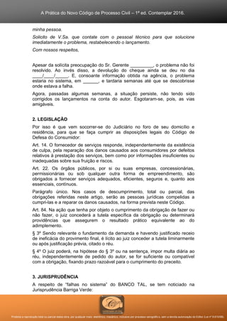 A Prática do Novo Código de Processo Civil – 1ª ed. Contemplar 2016.
Proibida a reprodução total ou parcial desta obra, por qualquer meio: eletrônico, mecânico, inclusive por processo xerográfico, sem a devida autorização do Editor (Lei nº 9.610/98).
minha pessoa.
Solicito de V.Sa. que contate com o pessoal técnico para que solucione
imediatamente o problema, restabelecendo o lançamento.
Com nossos respeitos,
Apesar da solícita preocupação do Sr. Gerente _________, o problema não foi
resolvido. Ao invés disso, a devolução do cheque ainda se deu no dia
____/____/_____. E, consoante informação obtida na agência, o problema
estaria no sistema, em ______, e tardaria semanas até que se descobrisse
onde estava a falha.
Agora, passadas algumas semanas, a situação persiste, não tendo sido
corrigidos os lançamentos na conta do autor. Esgotaram-se, pois, as vias
amigáveis.
2. LEGISLAÇÃO
Por isso é que vem socorrer-se do Judiciário no foro de seu domicílio e
residência, para que se faça cumprir as disposições legais do Código de
Defesa do Consumidor:
Art. 14. O fornecedor de serviços responde, independentemente da existência
de culpa, pela reparação dos danos causados aos consumidores por defeitos
relativos à prestação dos serviços, bem como por informações insuficientes ou
inadequadas sobre sua fruição e riscos.
Art. 22. Os órgãos públicos, por si ou suas empresas, concessionárias,
permissionárias ou sob qualquer outra forma de empreendimento, são
obrigados a fornecer serviços adequados, eficientes, seguros e, quanto aos
essenciais, contínuos.
Parágrafo único. Nos casos de descumprimento, total ou parcial, das
obrigações referidas neste artigo, serão as pessoas jurídicas compelidas a
cumpri-las e a reparar os danos causados, na forma prevista neste Código.
Art. 84. Na ação que tenha por objeto o cumprimento da obrigação de fazer ou
não fazer, o juiz concederá a tutela específica da obrigação ou determinará
providências que assegurem o resultado prático equivalente ao do
adimplemento.
§ 3º Sendo relevante o fundamento da demanda e havendo justificado receio
de ineficácia do provimento final, é lícito ao juiz conceder a tutela liminarmente
ou após justificação prévia, citado o réu.
§ 4º O juiz poderá, na hipótese do § 3º ou na sentença, impor multa diária ao
réu, independentemente de pedido do autor, se for suficiente ou compatível
com a obrigação, fixando prazo razoável para o cumprimento do preceito.
3. JURISPRUDÊNCIA
A respeito de “falhas no sistema” do BANCO TAL, se tem noticiado na
Jurisprudência Barriga Verde:
 