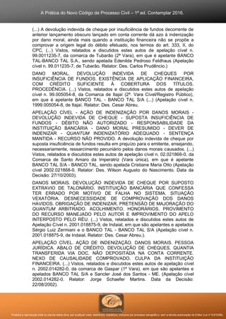 A Prática do Novo Código de Processo Civil – 1ª ed. Contemplar 2016.
Proibida a reprodução total ou parcial desta obra, por qualquer meio: eletrônico, mecânico, inclusive por processo xerográfico, sem a devida autorização do Editor (Lei nº 9.610/98).
(...) A devolução indevida de cheque por insuficiência de fundos decorrente de
anterior lançamento obscuro lançado em conta corrente dá azo à indenização
por dano moral, ainda mais quando a instituição financeira não se propõe a
comprovar a origem legal do débito efetuado, nos termos do art. 333, II, do
CPC. (...) Vistos, relatados e discutidos estes autos de apelação cível n.
99.0011235-7, da comarca de Tubarão (2ª Vara), em que é apelante BANCO
TAL-BANCO TAL S.A., sendo apelada Edenilde Pedroso Feldhaus (Apelação
cível n. 99.011235-7, de Tubarão. Relator: Des. Carlos Prudêncio.)
DANO MORAL. DEVOLUÇÃO INDEVIDA DE CHEQUES POR
INSUFICIÊNCIA DE FUNDOS. EXISTÊNCIA DE APLICAÇÃO FINANCEIRA,
COM CRÉDITO SUFICIENTE À COBERTURA DOS TÍTULOS.
PROCEDÊNCIA. (...) Vistos, relatados e discutidos estes autos de apelação
cível n. 99.005054-8, da Comarca de Itajaí (2ª. Vara Cível/Registro Público),
em que é apelante BANCO TAL - BANCO TAL S/A (...) (Apelação cível n.
1999.005054-8, de Itajaí. Relator: Des. Cesar Abreu.
APELAÇÃO CÍVEL - AÇÃO DE INDENIZAÇÃO POR DANOS MORAIS -
DEVOLUÇÃO INDEVIDA DE CHEQUE - SUPOSTA INSUFICIÊNCIA DE
FUNDOS - DÉBITO NÃO AUTORIZADO - RESPONSABILIDADE DA
INSTITUIÇÃO BANCÁRIA - DANO MORAL PRESUMIDO - DEVER DE
INDENIZAR - QUANTUM INDENIZATÓRIO ADEQUADO - SENTENÇA
MANTIDA - RECURSO NÃO PROVIDO. A devolução indevida de cheque por
suposta insuficiência de fundos resulta em prejuízo para o emitente, ensejando,
necessariamente, ressarcimento pecuniário pelos danos morais causados. (...)
Vistos, relatados e discutidos estes autos de apelação cível n. 02.021868-0, da
Comarca de Santo Amaro da Imperatriz (Vara única), em que é apelante
BANCO TAL S/A - BANCO TAL, sendo apelada Cristiane Maria Otto (Apelação
cível 2002.021868-0. Relator: Des. Wilson Augusto do Nascimento. Data da
Decisão: 27/10/2003).
DANOS MORAIS. DEVOLUÇÃO INDEVIDA DE CHEQUE POR SUPOSTO
EXTRAVIO DE TALONÁRIO. INSTITUIÇÃO BANCÁRIA QUE CONFESSA
TER ERRADO POR MOTIVO DE FALHA NO SISTEMA. SITUAÇÃO
VEXATÓRIA. DESNECESSIDADE DE COMPROVAÇÃO DOS DANOS
HAVIDOS. OBRIGAÇÃO DE INDENIZAR. PRETENSÃO DE MAJORAÇÃO DO
QUANTUM ARBITRADO. ACOLHIMENTO. HONORÁRIOS. PROVIMENTO
DO RECURSO MANEJADO PELO AUTOR E IMPROVIMENTO DO APELO
INTERPOSTO PELO RÉU. (...) Vistos, relatados e discutidos estes autos de
Apelação Cível n. 2001.018875-9, de Indaial, em que são apelantes e apelados
Sérgio Luiz Zermiani e o BANCO TAL - BANCO TAL S/A (Apelação cível n.
2001.018875-9, de Indaial. Relator: Des. Cesar Abreu.).
APELAÇÃO CÍVEL. AÇÃO DE INDENIZAÇÃO. DANOS MORAIS. PESSOA
JURÍDICA. ABALO DE CRÉDITO. DEVOLUÇÃO DE CHEQUES. QUANTIA
TRANSFERIDA VIA DOC. NÃO DEPOSITADA NA CONTA CORRENTE.
NEXO DE CAUSALIDADE COMPROVADO. CULPA DA INSTITUIÇÃO
FINANCEIRA. (...) Vistos, relatados e discutidos estes autos de apelação cível
n. 2002.014282-0, da comarca de Gaspar (1ª Vara), em que são apelantes e
apelados BANCO TAL S/A e Sancler José dos Santos - ME. (Apelação cível
2002.014282-0. Relator: Jorge Schaefer Martins. Data da Decisão:
22/08/2002).
 