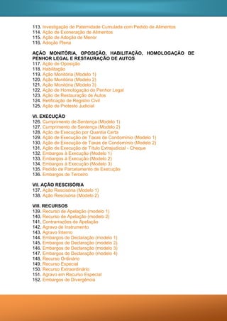 113. Investigação de Paternidade Cumulada com Pedido de Alimentos
114. Ação de Exoneração de Alimentos
115. Ação de Adoção de Menor
116. Adoção Plena
AÇÃO MONITÓRIA, OPOSIÇÃO, HABILITAÇÃO, HOMOLOGAÇÃO DE
PENHOR LEGAL E RESTAURAÇÃO DE AUTOS
117. Ação de Oposição
118. Habilitação
119. Ação Monitória (Modelo 1)
120. Ação Monitória (Modelo 2)
121. Ação Monitória (Modelo 3)
122. Ação de Homologação do Penhor Legal
123. Ação de Restauração de Autos
124. Retificação de Registro Civil
125. Ação de Protesto Judicial
VI. EXECUÇÃO
126. Cumprimento de Sentença (Modelo 1)
127. Cumprimento de Sentença (Modelo 2)
128. Ação de Execução por Quantia Certa
129. Ação de Execução de Taxas de Condomínio (Modelo 1)
130. Ação de Execução de Taxas de Condomínio (Modelo 2)
131. Ação de Execução de Título Extrajudicial - Cheque
132. Embargos à Execução (Modelo 1)
133. Embargos à Execução (Modelo 2)
134. Embargos à Execução (Modelo 3)
135. Pedido de Parcelamento de Execução
136. Embargos de Terceiro
VII. AÇÃO RESCISÓRIA
137. Ação Rescisória (Modelo 1)
138. Ação Rescisória (Modelo 2)
VIII. RECURSOS
139. Recurso de Apelação (modelo 1)
140. Recurso de Apelação (modelo 2)
141. Contrarrazões de Apelação
142. Agravo de Instrumento
143. Agravo Interno
144. Embargos de Declaração (modelo 1)
145. Embargos de Declaração (modelo 2)
146. Embargos de Declaração (modelo 3)
147. Embargos de Declaração (modelo 4)
148. Recurso Ordinário
149. Recurso Especial
150. Recurso Extraordinário
151. Agravo em Recurso Especial
152. Embargos de Divergência
 