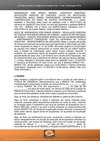 A Prática do Novo Código de Processo Civil – 1ª ed. Contemplar 2016.
Proibida a reprodução total ou parcial desta obra, por qualquer meio: eletrônico, mecânico, inclusive por processo xerográfico, sem a devida autorização do Editor (Lei nº 9.610/98).
INDENIZAÇÃO POR DANOS MORAIS. CONTRATO BANCÁRIO.
DEVOLUÇÃO INDEVIDA DE CHEQUES. CULPA DA INSTITUIÇÃO
FINANCEIRA. ABALO MORAL CONFIGURADO. DESNECESSIDADE DE
COMPROVAÇÃO DO DANO NA ESFERA PATRIMONIAL. (...) Vistos,
relatados e discutidos estes autos de apelação cível n. 99.011138-5, da
comarca da Capital (6ª Vara Cível), em que são apelantes e apelados BANCO
TAL S/A - BANCO TAL e Flávio Luis DellÃ‚Â´Antônio (Apelação cível n.
2002.019513-3, da Capital. Relator: Jorge Schaefer Martins.).
AÇÃO DE INDENIZAÇÃO POR DANOS MORAIS - DEVOLUÇÃO INDEVIDA
DE CHEQUE POR INSUFICIÊNCIA DE FUNDOS - CARTA DE RETRATAÇÃO
DO BANCO - FIXAÇÃO DOS DANOS MORAIS EM 400 SALÁRIOS-MÍNIMOS
- ARBITRAMENTO CONDIZENTE COM OS DESÍGNIOS DA TUTELA
DISCUTIDA - DESPROVIMENTO DA APELAÇÃO. Basta a simples devolução
do cheque provisionado de fundos para que haja direito à indenização por dano
moral, amparada no artigo 5º, X, da CF/88, não sendo exigível a comprovação
de prejuízo com reflexos patrimoniais ou sociais. Não há um critério objetivo
para a fixação da indenização pelos danos morais sofridos, devendo o
problema ser solucionado dentro do prudente arbítrio do julgador à luz das
peculiaridades de cada caso, e de maneira que o lesado tenha reparação, mas
de maneira também que o patrimônio do ofensor não seja por demais ofendido.
(...) Vistos, relatados e discutidos estes autos de apelação cível n. 01.003729-
7, Comarca da Blumenau (4ª Vara Cível), em que é apelante BANCO TAL -
BANCO TAL, sendo apelado(a) Jorge Luiz Costa Beber e Fátima Contreiras
Costa Beber. (Apelação cível n. 01.003729-7, de Blumenau. Relator: Des. Ruy
Pedro Schneider.).
4. PEDIDO
Seja recebida a presente ação e conceda-se sem a ouvida da outra parte, a
TUTELA DE URGÊNCIA, determinando-se que o BANCO TAL restabeleça
imediatamente o lançamento a crédito na conta-corrente em ___/___/____, sob
a rubrica TRANSF. DA CTA. INV (documento n. _____), no valor de R$
___________, sob pena de multa diária, nos termos do artigo 84 do Código de
Defesa do Consumidor, estando evidente o prejuízo com a demora processual
que somente faria elastecer ainda mais o dano causado ao consumidor.
Seja, ao final, por sentença, concedido em definitivo o pleito do item anterior.
Seja, ao final, condenado o banco a indenizar por danos materiais pelos
prejuízos causados pelos lançamentos indevidos na conta do autor, incluindo
os encargos sobre o empréstimo que teve de contratar de emergência com o
Banco ABN (doc. anexo) e os juros e tarifas cobrados na conta-corrente pelo
próprio BANCO TAL em função da negativação injusta, devendo o montante de
todos estes valores, alguns ainda em progressão, ser apurados em liquidação
de sentença.
Seja, ao final, por arbitramento do juízo, condenado o banco a indenizar por
danos extrapatrimoniais em função da execução de lançamentos indevidos na
conta-corrente, com quebra de confiança, bem como em função da devolução
indevida do cheque n. _______ no valor de R$ _________, aliado às
circunstâncias de não se ter resolvido a situação na esfera administrativa, e, ao
 