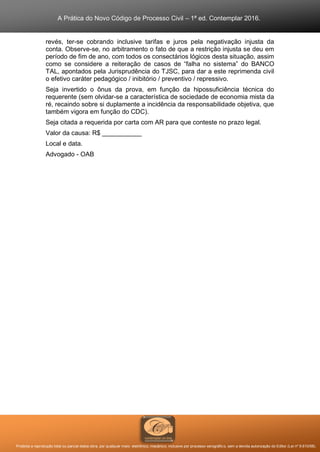 A Prática do Novo Código de Processo Civil – 1ª ed. Contemplar 2016.
Proibida a reprodução total ou parcial desta obra, por qualquer meio: eletrônico, mecânico, inclusive por processo xerográfico, sem a devida autorização do Editor (Lei nº 9.610/98).
revés, ter-se cobrando inclusive tarifas e juros pela negativação injusta da
conta. Observe-se, no arbitramento o fato de que a restrição injusta se deu em
período de fim de ano, com todos os consectários lógicos desta situação, assim
como se considere a reiteração de casos de “falha no sistema” do BANCO
TAL, apontados pela Jurisprudência do TJSC, para dar a este reprimenda civil
o efetivo caráter pedagógico / inibitório / preventivo / repressivo.
Seja invertido o ônus da prova, em função da hipossuficiência técnica do
requerente (sem olvidar-se a característica de sociedade de economia mista da
ré, recaindo sobre si duplamente a incidência da responsabilidade objetiva, que
também vigora em função do CDC).
Seja citada a requerida por carta com AR para que conteste no prazo legal.
Valor da causa: R$ ___________
Local e data.
Advogado - OAB
 