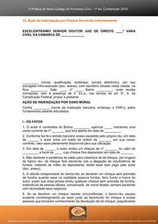 A Prática do Novo Código de Processo Civil – 1ª ed. Contemplar 2016.
Proibida a reprodução total ou parcial desta obra, por qualquer meio: eletrônico, mecânico, inclusive por processo xerográfico, sem a devida autorização do Editor (Lei nº 9.610/98).
15. Ação de Indenização por Cheque Devolvido Indevidamente
EXCELENTÍSSIMO SENHOR DOUTOR JUIZ DE DIREITO ____ª VARA
CÍVEL DA COMARCA DE _____________
_________ (nome, qualificação, endereço, correio eletrônico), por seu
advogado infra-assinado (doc. anexo), com escritório situado nesta cidade, na
Rua _________, Sala ____, nº ____, Bairro _________, onde recebe
intimações, vem à presença de V. Ex.a., nos termos do art. 5º, X, da
Constituição Federal, propor a presente
AÇÃO DE INDENIZAÇÃO POR DANO MORAL
Contra _________ (nome da instituição bancária, endereço e CNPJ), pelos
fundamentos adiante articulados:
I - OS FATOS
1. O autor é correntista do Banco _________ agência ____, mantendo uma
conta corrente de nº _______ que fora aberta em data de _________.
2. Conforme faz fé o extrato bancário anexo expedido pelo próprio réu, em data
de ______ o autor tinha um saldo da ordem de _______ em sua conta-
corrente, valor esse plenamente disponível para sua utilização.
3. Em data de ______ o autor emitiu um cheque de nº _______ no valor de
_________ a favor de ____, cujo cheque fora depositado em data de _______
4. Não obstante a existência de saldo para cobertura de tal cheque, por engano
do banco réu, tal cheque fora devolvido sob a alegação de insuficiência de
fundos, voltando às mãos do depositante, tendo esse sido pago pelo autor
(doc. anexo).
5. A atitude irresponsável do banco-réu ao devolver um cheque sem provisão
de fundos quando esse na realidade possuía fundos, feriu fundo a honra do
autor, posto que esse jamais emitiu qualquer cheque sem provisão de fundos,
tratando-se de pessoa idônea, conceituada, de moral ilibada, sempre pautando
com idoneidade seus negócios.
6. Ao se devolver um cheque nessas circunstâncias, o banco-réu causou
evidente constrangimento ao autor junto ao favorecido do cheque e outras
pessoas que tomaram conhecimento da devolução de tal cheque, prejudicando
 