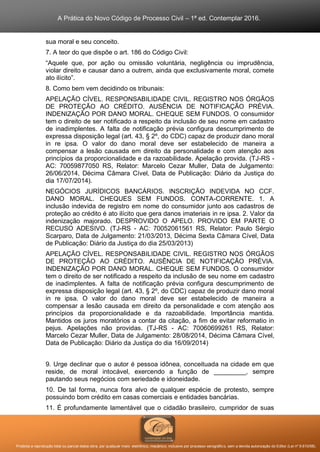 A Prática do Novo Código de Processo Civil – 1ª ed. Contemplar 2016.
Proibida a reprodução total ou parcial desta obra, por qualquer meio: eletrônico, mecânico, inclusive por processo xerográfico, sem a devida autorização do Editor (Lei nº 9.610/98).
sua moral e seu conceito.
7. A teor do que dispõe o art. 186 do Código Civil:
“Aquele que, por ação ou omissão voluntária, negligência ou imprudência,
violar direito e causar dano a outrem, ainda que exclusivamente moral, comete
ato ilícito”.
8. Como bem vem decidindo os tribunais:
APELAÇÃO CÍVEL. RESPONSABILIDADE CIVIL. REGISTRO NOS ÓRGÃOS
DE PROTEÇÃO AO CRÉDITO. AUSÊNCIA DE NOTIFICAÇÃO PRÉVIA.
INDENIZAÇÃO POR DANO MORAL. CHEQUE SEM FUNDOS. O consumidor
tem o direito de ser notificado a respeito da inclusão de seu nome em cadastro
de inadimplentes. A falta de notificação prévia configura descumprimento de
expressa disposição legal (art. 43, § 2º, do CDC) capaz de produzir dano moral
in re ipsa. O valor do dano moral deve ser estabelecido de maneira a
compensar a lesão causada em direito da personalidade e com atenção aos
princípios da proporcionalidade e da razoabilidade. Apelação provida. (TJ-RS -
AC: 70059877050 RS, Relator: Marcelo Cezar Muller, Data de Julgamento:
26/06/2014, Décima Câmara Cível, Data de Publicação: Diário da Justiça do
dia 17/07/2014).
NEGÓCIOS JURÍDICOS BANCÁRIOS. INSCRIÇÃO INDEVIDA NO CCF.
DANO MORAL. CHEQUES SEM FUNDOS. CONTA-CORRENTE. 1. A
inclusão indevida de registro em nome do consumidor junto aos cadastros de
proteção ao crédito é ato ilícito que gera danos imateriais in re ipsa. 2. Valor da
indenização majorado. DESPROVIDO O APELO. PROVIDO EM PARTE O
RECUSO ADESIVO. (TJ-RS - AC: 70052061561 RS, Relator: Paulo Sérgio
Scarparo, Data de Julgamento: 21/03/2013, Décima Sexta Câmara Cível, Data
de Publicação: Diário da Justiça do dia 25/03/2013)
APELAÇÃO CÍVEL. RESPONSABILIDADE CIVIL. REGISTRO NOS ÓRGÃOS
DE PROTEÇÃO AO CRÉDITO. AUSÊNCIA DE NOTIFICAÇÃO PRÉVIA.
INDENIZAÇÃO POR DANO MORAL. CHEQUE SEM FUNDOS. O consumidor
tem o direito de ser notificado a respeito da inclusão de seu nome em cadastro
de inadimplentes. A falta de notificação prévia configura descumprimento de
expressa disposição legal (art. 43, § 2º, do CDC) capaz de produzir dano moral
in re ipsa. O valor do dano moral deve ser estabelecido de maneira a
compensar a lesão causada em direito da personalidade e com atenção aos
princípios da proporcionalidade e da razoabilidade. Importância mantida.
Mantidos os juros moratórios a contar da citação, a fim de evitar reformatio in
pejus. Apelações não providas. (TJ-RS - AC: 70060699261 RS, Relator:
Marcelo Cezar Muller, Data de Julgamento: 28/08/2014, Décima Câmara Cível,
Data de Publicação: Diário da Justiça do dia 16/09/2014)
9. Urge declinar que o autor é pessoa idônea, conceituada na cidade em que
reside, de moral intocável, exercendo a função de _________, sempre
pautando seus negócios com seriedade e idoneidade.
10. De tal forma, nunca fora alvo de qualquer espécie de protesto, sempre
possuindo bom crédito em casas comerciais e entidades bancárias.
11. É profundamente lamentável que o cidadão brasileiro, cumpridor de suas
 