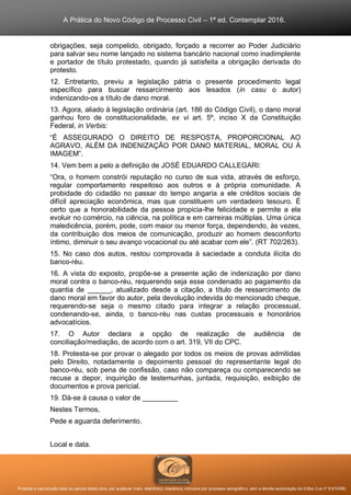 A Prática do Novo Código de Processo Civil – 1ª ed. Contemplar 2016.
Proibida a reprodução total ou parcial desta obra, por qualquer meio: eletrônico, mecânico, inclusive por processo xerográfico, sem a devida autorização do Editor (Lei nº 9.610/98).
obrigações, seja compelido, obrigado, forçado a recorrer ao Poder Judiciário
para salvar seu nome lançado no sistema bancário nacional como inadimplente
e portador de título protestado, quando já satisfeita a obrigação derivada do
protesto.
12. Entretanto, previu a legislação pátria o presente procedimento legal
específico para buscar ressarcirmento aos lesados (in casu o autor)
indenizando-os a título de dano moral.
13. Agora, aliado à legislação ordinária (art. 186 do Código Civil), o dano moral
ganhou foro de constitucionalidade, ex vi art. 5º, inciso X da Constituição
Federal, in Verbis:
“É ASSEGURADO O DIREITO DE RESPOSTA, PROPORCIONAL AO
AGRAVO, ALÉM DA INDENIZAÇÃO POR DANO MATERIAL, MORAL OU À
IMAGEM”.
14. Vem bem a pelo a definição de JOSÉ EDUARDO CALLEGARI:
“Ora, o homem constrói reputação no curso de sua vida, através de esforço,
regular comportamento respeitoso aos outros e à própria comunidade. A
probidade do cidadão no passar do tempo angaria a ele créditos sociais de
difícil apreciação econômica, mas que constituem um verdadeiro tesouro. É
certo que a honorabilidade da pessoa propicia-lhe felicidade e permite a ela
evoluir no comércio, na ciência, na política e em carreiras múltiplas. Uma única
maledicência, porém, pode, com maior ou menor força, dependendo, às vezes,
da contribuição dos meios de comunicação, produzir ao homem desconforto
íntimo, diminuir o seu avanço vocacional ou até acabar com ele”. (RT 702/263).
15. No caso dos autos, restou comprovada à saciedade a conduta ilícita do
banco-réu.
16. A vista do exposto, propõe-se a presente ação de indenização por dano
moral contra o banco-réu, requerendo seja esse condenado ao pagamento da
quantia de ______, atualizado desde a citação, a título de ressarcimento de
dano moral em favor do autor, pela devolução indevida do mencionado cheque,
requerendo-se seja o mesmo citado para integrar a relação processual,
condenando-se, ainda, o banco-réu nas custas processuais e honorários
advocatícios.
17. O Autor declara a opção de realização de audiência de
conciliação/mediação, de acordo com o art. 319, VII do CPC.
18. Protesta-se por provar o alegado por todos os meios de provas admitidas
pelo Direito, notadamente o depoimento pessoal do representante legal do
banco-réu, sob pena de confissão, caso não compareça ou comparecendo se
recuse a depor, inquirição de testemunhas, juntada, requisição, exibição de
documentos e prova pericial.
19. Dá-se à causa o valor de _________
Nestes Termos,
Pede e aguarda deferimento.
Local e data.
 