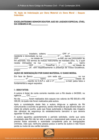 A Prática do Novo Código de Processo Civil – 1ª ed. Contemplar 2016.
Proibida a reprodução total ou parcial desta obra, por qualquer meio: eletrônico, mecânico, inclusive por processo xerográfico, sem a devida autorização do Editor (Lei nº 9.610/98).
16. Ação de Indenização por Dano Material c/c Dano Moral – Saques
Indevidos
EXCELENTÍSSIMO SENHOR DOUTOR JUIZ DO JUIZADO ESPECIAL CÍVEL
DA COMARCA DE_______________
____________, brasileiro, solteiro, ____________, CPF nº ____________,
residente e domiciliado na rua ____________, nº ___, bairro ____________,
CEP ______-___, na cidade de ____________, e-mail, por seu procurador ao
fim assinado, nos termos do incluso instrumento de mandato (Doc. 1), o qual
recebe intimações na rua ____________, nº ___, sala ___, bairro
____________, CEP ______-___, Fone/Fax: (__) ___-______, na cidade de
____________, UF, vem respeitosamente à presença de Vossa Excelência,
propor:
AÇÃO DE INDENIZAÇÃO POR DANO MATERIAL C/ DANO MORAL
Em face de Banco ___________, com sede em _____________, na rua
_________, nº _________, bairro _________, CEP _________, cidade de
___________, inscrito no C.N.P.J. sob o nº _________, e-mail, pelos fatos e
fundamentos a seguir expostos:
I - DOS FATOS:
A autora é titular de conta corrente mantida com a Ré desde o 04/2000, na
agência ____ C/C _____.
No dia _______ foram realizados dois saques nos valores de R$ 500,00 e R$
300,00, os quais não foram realizados pela autora.
Após a constatação deste fato a autora dirigiu-se a agência da Ré
comunicando o ocorrido na gerencia, sendo informada de que deveria fazer um
relato de próprio punho, para que fosse autorizada a liberação das imagens
das câmeras de segurança do estabelecimento bancário e que deveria
aguardar 15 dias úteis.
A autora aguardou pacientemente o período solicitado, ciente que seria
constatado pela Ré não ter sido a autora a responsável pelo saque e que se
preciso fosse acionada a autoridade competente para as averiguações
criminais, visto que, nenhuma pessoa possui a senha da autora e não houve
perda ou roubo de seu cartão bancário.
 