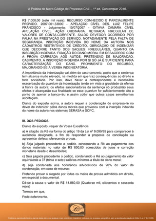 A Prática do Novo Código de Processo Civil – 1ª ed. Contemplar 2016.
Proibida a reprodução total ou parcial desta obra, por qualquer meio: eletrônico, mecânico, inclusive por processo xerográfico, sem a devida autorização do Editor (Lei nº 9.610/98).
R$ 7.000,00 (sete mil reais). RECURSO CONHECIDO E PARCIALMENTE
PROVIDO. 2007.001.33800 - APELAÇÃO CÍVEL DES. LUIZ FELIPE
FRANCISCO - Julgamento: 10/07/2007 - OITAVA CÂMARA CÍVEL
APELAÇÃO CÍVEL. AÇÃO ORDINÁRIA. RETIRADA IRREGULAR DE
VALORES DE CONTA-CORRENTE. SALDO DEVEDOR OCORRIDO POR
FALHA NA PRESTAÇÃO DO SERVIÇO, NOTADAMENTE PELA FALTA DE
SEGURANÇA. INSCRIÇÃO INDEVIDA DO NOME DA AUTORA NOS
CADASTROS RESTRITIVOS DE CRÉDITO. OBRIGAÇÃO DE INDENIZAR
QUE DECORRE TANTO DOS SAQUES IRREGULARES, QUANTO DA
INSCRIÇÃO INDEVIDA. FIXAÇÃO DO DANO MORAL EM DESACORDO COM
A PROVA CARREADA AOS AUTOS. PRETENSÃO DE MAJORAÇÃO.
CABIMENTO. A INSCRIÇÃO INDEVIDA POR SI SÓ JÁ É SUFICIENTE PARA
CARACTERIZAÇÃO DO DANO. PROVIMENTO DO RECURSO,
MAJORANDO-SE A VERBA INDENIZATÓRIA.
A importância da indenização vai além do caso concreto, posto que a sentença
tem alcance muito elevado, na medida em que traz consequências ao direito e
toda sociedade. Por isso, deve haver a correspondente e necessária
exacerbação do quantum da indenização tendo em vista a gravidade da ofensa
à honra da autora; os efeitos sancionadores da sentença só produzirão seus
efeitos e alcançarão sua finalidade se esse quantum for suficientemente alto a
ponto de apenar o banco-réu e assim coibir que outros casos semelhantes
aconteçam.
Diante do exposto acima, a autora requer a condenação do empresa-ré no
dever de indenizar pelos danos morais que provocou com a inserção indevida
do nome da autora nos sistemas SERASA e SCPC.
III. DOS PEDIDOS
Diante do exposto, requer de Vossa Excelência:
a) A citação da Ré na forma do artigo 19 da Lei nº 9.099/95 para comparecer à
audiência designada, a fim de responder à proposta de conciliação ou
apresentar defesa, oferecendo provas.
b) Seja julgado procedente o pedido, condenando a Ré ao pagamento dos
danos materiais no valor de R$ 800,00 acrescidos de juros e correção
monetária desde o desembolso;
c) Seja julgada procedente o pedido, condenando a Ré ao pagamento do valor
equivalente a 37 (trinta e sete) salários-mínimos a título de dano moral;
d) seja condenada aos honorários advocatícios de 20% do valor da
condenação, em caso de recurso;
Pretende provar o alegado por todos os meios de provas admitidos em direito,
em especial a documental.
Dá-se à causa o valor de R$ 14.860,00 (Quatorze mil, oitocentos e sessenta
reais)
Termos em que,
Pede deferimento.
 