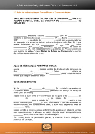 A Prática do Novo Código de Processo Civil – 1ª ed. Contemplar 2016.
Proibida a reprodução total ou parcial desta obra, por qualquer meio: eletrônico, mecânico, inclusive por processo xerográfico, sem a devida autorização do Editor (Lei nº 9.610/98).
17. Ação de Indenização por Danos Morais – Transporte Aéreo
EXCELENTÍSSIMO SENHOR DOUTOR JUIZ DE DIREITO DA ___ VARA DO
JUIZADO ESPECIAL CÍVEL DA COMARCA DE ________________ DO
ESTADO DE __________________
____________, brasileiro, solteiro, ____________, CPF nº ____________,
residente e domiciliado na rua ____________, nº ___, bairro ____________,
CEP ______-___, na cidade de ____________, e-mail, por seu procurador ao
fim assinado, nos termos do incluso instrumento de mandato (Doc. 1), o qual
recebe intimações na rua ____________, nº ___, sala ___, bairro
____________, CEP ______-___, Fone/Fax: (__) ___-______, na cidade de
____________, UF, vem respeitosamente à presença de Vossa Excelência,
com suporte no artigo 14 do Código de Defesa do Consumidor e demais
dispositivos legais aplicáveis, propor:
AÇÃO DE INDENIZAÇÃO POR DANOS MORAIS,
contra __________________, pessoa jurídica de direito privado, com sede na
Rua __________, nº. _________________, Bairro __________, cidade de
_________________ - _________, CEP __________, pelas razões de fato e
direito, que a seguir passará a expor:
DOS FATOS E DIREITOS
No dia ________ de _________ de _________, foi contratado os serviços da
Companhia Aérea __________________, prestadora do serviço de transporte
aéreo (doc. em anexo).
Nessa linha, o autor tinha o voo contratado de ida para o dia __________ de
_________ de _________________, da cidade de _________ –
________________, para a cidade de __________________, assim, o voo
estava marcado para ________h. Mas, infelizmente o voo não aconteceu no
horário marcado, em consequência disso, o autor ficou esperando mais de
__________ horas.
Nesse sentido, a empresa citada anteriormente, prestou um péssimo serviço,
com cancelamentos e atrasos, o trajeto deveria durar aproximadamente
_________ horas, mas extrapolou o horário desejado.
Em consequência, o peticionário perdeu a conexão ficando obrigado a
pernoitar em um hotel.
 