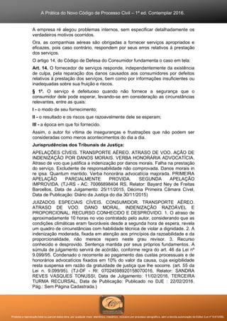 A Prática do Novo Código de Processo Civil – 1ª ed. Contemplar 2016.
Proibida a reprodução total ou parcial desta obra, por qualquer meio: eletrônico, mecânico, inclusive por processo xerográfico, sem a devida autorização do Editor (Lei nº 9.610/98).
A empresa ré alegou problemas internos, sem especificar detalhadamente os
verdadeiros motivos ocorridos.
Ora, as companhias aéreas são obrigadas a fornecer serviços apropriados e
eficazes, pois caso contrário, respondem por seus erros relativos à prestação
dos serviços.
O artigo 14, do Código de Defesa do Consumidor fundamenta o caso em tela:
Art. 14. O fornecedor de serviços responde, independentemente da existência
de culpa, pela reparação dos danos causados aos consumidores por defeitos
relativos à prestação dos serviços, bem como por informações insuficientes ou
inadequadas sobre sua fruição e riscos.
§ 1º. O serviço é defeituoso quando não fornece a segurança que o
consumidor dele pode esperar, levando-se em consideração as circunstâncias
relevantes, entre as quais:
I - o modo de seu fornecimento;
II - o resultado e os riscos que razoavelmente dele se esperam;
III - a época em que foi fornecido.
Assim, o autor foi vítima de inseguranças e frustrações que não podem ser
consideradas como meros acontecimentos do dia a dia.
Jurisprudências dos Tribunais de Justiça:
APELAÇÕES CÍVEIS. TRANSPORTE AÉREO. ATRASO DE VOO. AÇÃO DE
INDENIZAÇÃO POR DANOS MORAIS. VERBA HONORÁRIA ADVOCATÍCIA.
Atraso de voo que justifica a indenização por danos morais. Falha na prestação
do serviço. Excludente de responsabilidade não comprovada. Danos morais in
re ipsa. Quantum mantido. Verba honorária advocatícia majorada. PRIMEIRA
APELAÇÃO PARCIALMENTE PROVIDA. SEGUNDA APELAÇÃO
IMPROVIDA. (TJ-RS - AC: 70066898404 RS, Relator: Bayard Ney de Freitas
Barcellos, Data de Julgamento: 25/11/2015, Décima Primeira Câmara Cível,
Data de Publicação: Diário da Justiça do dia 30/11/2015)
JUIZADOS ESPECIAIS CÍVEIS. CONSUMIDOR. TRANSPORTE AÉREO.
ATRASO DE VOO. DANO MORAL. INDENIZAÇÃO RAZOÁVEL E
PROPORCIONAL. RECURSO CONHECIDO E DESPROVIDO. 1. O atraso de
aproximadamente 10 horas no voo contratado pelo autor, considerando que as
condições climáticas eram favoráveis desde a segunda hora de espera, revela
um quadro de circunstâncias com habilidade técnica de violar a dignidade. 2. A
indenização moderada, fixada em atenção aos princípios da razoabilidade e da
proporcionalidade, não merece reparo neste grau revisor. 3. Recurso
conhecido e desprovido. Sentença mantida por seus próprios fundamentos. A
súmula de julgamento servirá de acórdão, conforme regra do art. 46 da Lei nº
9.099/95. Condenado o recorrente ao pagamento das custas processuais e de
honorários advocatícios fixados em 10% do valor da causa, cuja exigibilidade
resta suspensa em razão da gratuidade de justiça que lhe socorre. (art. 55 da
Lei n. 9.099/95). (TJ-DF - RI: 07024598920158070016, Relator: SANDRA
REVES VASQUES TONUSSI, Data de Julgamento: 11/02/2016, TERCEIRA
TURMA RECURSAL, Data de Publicação: Publicado no DJE : 22/02/2016.
Pág.: Sem Página Cadastrada.)
 