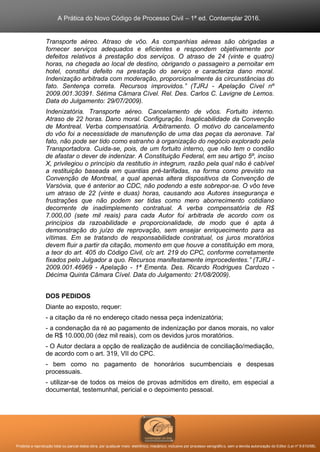 A Prática do Novo Código de Processo Civil – 1ª ed. Contemplar 2016.
Proibida a reprodução total ou parcial desta obra, por qualquer meio: eletrônico, mecânico, inclusive por processo xerográfico, sem a devida autorização do Editor (Lei nº 9.610/98).
Transporte aéreo. Atraso de vôo. As companhias aéreas são obrigadas a
fornecer serviços adequados e eficientes e respondem objetivamente por
defeitos relativos à prestação dos serviços. O atraso de 24 (vinte e quatro)
horas, na chegada ao local de destino, obrigando o passageiro a pernoitar em
hotel, constitui defeito na prestação do serviço e caracteriza dano moral.
Indenização arbitrada com moderação, proporcionalmente às circunstâncias do
fato. Sentença correta. Recursos improvidos.” (TJRJ - Apelação Cível nº
2009.001.30391. Sétima Câmara Cível. Rel. Des. Carlos C. Lavigne de Lemos.
Data do Julgamento: 29/07/2009).
Indenizatória. Transporte aéreo. Cancelamento de vôos. Fortuito interno.
Atraso de 22 horas. Dano moral. Configuração. Inaplicabilidade da Convenção
de Montreal. Verba compensatória. Arbitramento. O motivo do cancelamento
do vôo foi a necessidade de manutenção de uma das peças da aeronave. Tal
fato, não pode ser tido como estranho à organização do negócio explorado pela
Transportadora. Cuida-se, pois, de um fortuito interno, que não tem o condão
de afastar o dever de indenizar. A Constituição Federal, em seu artigo 5º, inciso
X, privilegiou o princípio da restitutio in integrum, razão pela qual não é cabível
a restituição baseada em quantias pré-tarifadas, na forma como previsto na
Convenção de Montreal, a qual apenas altera dispositivos da Convenção de
Varsóvia, que é anterior ao CDC, não podendo a este sobrepor-se. O vôo teve
um atraso de 22 (vinte e duas) horas, causando aos Autores insegurança e
frustrações que não podem ser tidas como mero aborrecimento cotidiano
decorrente de inadimplemento contratual. A verba compensatória de R$
7.000,00 (sete mil reais) para cada Autor foi arbitrada de acordo com os
princípios da razoabilidade e proporcionalidade, de modo que é apta à
demonstração do juízo de reprovação, sem ensejar enriquecimento para as
vítimas. Em se tratando de responsabilidade contratual, os juros moratórios
devem fluir a partir da citação, momento em que houve a constituição em mora,
a teor do art. 405 do Código Civil, c/c art. 219 do CPC, conforme corretamente
fixados pelo Julgador a quo. Recursos manifestamente improcedentes.” (TJRJ -
2009.001.46969 - Apelação - 1ª Ementa. Des. Ricardo Rodrigues Cardozo -
Décima Quinta Câmara Cível. Data do Julgamento: 21/08/2009).
DOS PEDIDOS
Diante ao exposto, requer:
- a citação da ré no endereço citado nessa peça indenizatória;
- a condenação da ré ao pagamento de indenização por danos morais, no valor
de R$ 10.000,00 (dez mil reais), com os devidos juros moratórios.
- O Autor declara a opção de realização de audiência de conciliação/mediação,
de acordo com o art. 319, VII do CPC.
- bem como no pagamento de honorários sucumbenciais e despesas
processuais.
- utilizar-se de todos os meios de provas admitidos em direito, em especial a
documental, testemunhal, pericial e o depoimento pessoal.
 