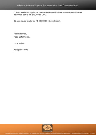 A Prática do Novo Código de Processo Civil – 1ª ed. Contemplar 2016.
Proibida a reprodução total ou parcial desta obra, por qualquer meio: eletrônico, mecânico, inclusive por processo xerográfico, sem a devida autorização do Editor (Lei nº 9.610/98).
O Autor declara a opção de realização de audiência de conciliação/mediação,
de acordo com o art. 319, VII do CPC.
Dá-se à causa o valor de R$ 10.000,00 (dez mil reais).
Nestes termos,
Pede Deferimento.
Local e data.
Advogado - OAB
 