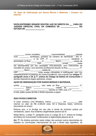 A Prática do Novo Código de Processo Civil – 1ª ed. Contemplar 2016.
Proibida a reprodução total ou parcial desta obra, por qualquer meio: eletrônico, mecânico, inclusive por processo xerográfico, sem a devida autorização do Editor (Lei nº 9.610/98).
18. Ação de Indenização por Danos Morais e Materiais – Compra via
Internet
EXCELENTÍSSIMO SENHOR DOUTOR JUIZ DE DIREITO DA ___ VARA DO
JUIZADO ESPECIAL CÍVEL DA COMARCA DE ________________ DO
ESTADO DE __________________
__________ (nome completo), _________ (nacionalidade), _________(estado
civil), _________ (profissão), portador da Carteira de Identidade - RG nº.
_________________ e do CPF nº. __________________, residente e
domiciliado na Rua _________, nº. _________, Bairro __________, cidade de
_________ - __________, CEP __________________, e-mail_________neste
ato representado por seu advogado infra-assinado, com instrumento de
mandato em anexo, com escritório profissional situado na Rua __________, nº.
_________, Bairro __________, cidade de _________________ - __________,
CEP _________________, onde recebe intimações e notificações, vem mui
respeitosamente à presença de Vossa Excelência, com suporte nos artigos 7º,
parágrafo único e 25, § 1º, ambos do Código de Defesa do Consumidor e
demais dispositivos legais aplicáveis, propor:
AÇÃO DE INDENIZAÇÃO POR DANOS MORAIS E MATERIAIS,
contra __________________, com sede na Rua ________________, nº.
_________, Bairro __________________, cidade de __________ -
__________, CEP ________________, inscrita no CNPJ sob o nº _________,
e-mail, pelas razões de fato e direito expostas a seguir:
DOS FATOS E DIREITOS
O autor comprou uma filmadora, marca _________, cor _________, pela
internet no valor de R$ 2.300,00 (dois mil e trezentos reais), conforme
documento em anexo.
Nota-se que, a ré divulga em seu site a venda de produtos postos por
vendedores, assim, fica evidente a legitimidade passiva da ré.
Neste flanco, o artigo 7º, parágrafo único e o artigo 25, § 1º, ambos do Código
de Defesa do Consumidor fundamentam a legitimidade passiva da ré.
Art. 7º. Os direitos previstos neste código não excluem outros decorrentes de
tratados ou convenções internacionais de que o Brasil seja signatário, da
 