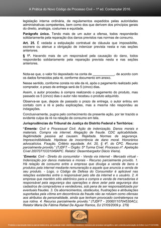 A Prática do Novo Código de Processo Civil – 1ª ed. Contemplar 2016.
Proibida a reprodução total ou parcial desta obra, por qualquer meio: eletrônico, mecânico, inclusive por processo xerográfico, sem a devida autorização do Editor (Lei nº 9.610/98).
legislação interna ordinária, de regulamentos expedidos pelas autoridades
administrativas competentes, bem como dos que derivem dos princípios gerais
do direito, analogia, costumes e equidade.
Parágrafo único. Tendo mais de um autor a ofensa, todos responderão
solidariamente pela reparação dos danos previstos nas normas de consumo.
Art. 25. É vedada a estipulação contratual de cláusula que impossibilite,
exonere ou atenue a obrigação de indenizar prevista nesta e nas seções
anteriores.
§ 1º. Havendo mais de um responsável pela causação do dano, todos
responderão solidariamente pela reparação prevista nesta e nas seções
anteriores.
Nota-se que, o valor foi depositado na conta de ____________, de acordo com
os dados fornecidos pela ré, conforme documento em anexo.
Nesse sentido, conforme consta no site da ré, após o pagamento realizado pelo
comprador, o prazo de entrega será de 5 (cinco) dias.
Assim, o autor procedeu à compra realizando o pagamento do produto, mas
passado os 5 (cinco) dias o autor não recebeu o produto adquirido.
Observa-se que, depois de passado o prazo de entrega, o autor entrou em
contato com a ré e pediu explicações, mas a mesma não respondeu as
indagações.
Conclusivamente, pugna pelo conhecimento da presente ação, por ter trazido a
evidente culpa da ré na relação de consumo em tela.
Jurisprudências do Tribunal de Justiça do Distrito Federal e Territórios:
“Ementa: Civil e Processual Civil. Ação de indenização. Danos morais e
materiais. Compra via internet. Alegação de fraude. CDC aplicabilidade.
Ilegitimidade passiva ad causam. Rejeitada. Normas de segurança.
Imprescindibilidade. Hipótese de inocorrência de dano moral. Honorários
advocatícios. Fixação. Critério equidade. Art. 20, § 4º, do CPC. Recurso
parcialmente provido.” (TJDFT – Órgão: 5ª Turma Cível. Processo nº. Apelação
Cível 20070710331049APC. Relator: Desembargador Dácio Vieira).
“Ementa: Civil - Direito do consumidor - Venda via internet - Mercado virtual -
Indenização por danos materiais e morais - Recurso parcialmente provido. 1.
Há relação de consumo entre a empresa que divulga a venda de bens e
produtos pela internet mediante remuneração e aquele que anuncia a venda de
seu produto. - Logo, o Código de Defesa do Consumidor é aplicável nas
relações existentes entre o responsável pelo site da internet e o usuário. 2. A
empresa que mantém sítio eletrônico para a compra e venda de mercadorias é
responsável pela segurança das operações e deve zelar pela segurança dos
cadastros de compradores e vendedores, sob pena de ser responsabilizada por
eventuais fraudes. 3. Os aborrecimentos, obstáculos, frustrações e atribulações
suportadas pela vítima em decorrência da fraude não se rotulam como ofensas
aos atributos da personalidade, ainda que tenham provocado contratempos na
sua rotina. 4. Recurso parcialmente provido.” (TJDFT - 20060110704530ACJ,
Relator Maria De Fátima Rafael De Aguiar Ramos, DJ 27/05/2009 p. 279)
 