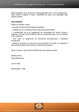 A Prática do Novo Código de Processo Civil – 1ª ed. Contemplar 2016.
Proibida a reprodução total ou parcial desta obra, por qualquer meio: eletrônico, mecânico, inclusive por processo xerográfico, sem a devida autorização do Editor (Lei nº 9.610/98).
Nesse diapasão, ficou evidente a responsabilidade da ré, e fica configurado o
dano moral e material, e assim, possibilitar ao autor uma satisfação pelo
prejuízo sofrido.
DOS PEDIDOS
Diante ao exposto, requer:
- que seja a presente ação julgada procedente;
- a citação da ré no endereço citado nessa peça indenizatória;
- a condenação da ré ao pagamento de indenização por danos morais e
materiais, no valor de R$ 3.300,00 (três mil e trezentos reais), com os devidos
juros moratórios.
- bem como no pagamento de honorários sucumbenciais e despesas
processuais.
- utilizar-se de todos os meios de provas admitidos em direito, em especial a
documental, testemunhal, pericial e o depoimento pessoal.
Dá-se à causa o valor de R$ 3.300,00 (três mil e trezentos reais).
Nestes termos,
Pede Deferimento.
Local e data.
ADVOGADO - OAB
 