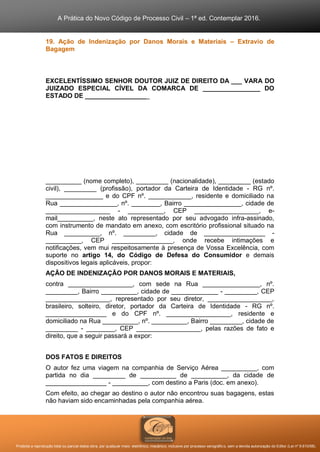 A Prática do Novo Código de Processo Civil – 1ª ed. Contemplar 2016.
Proibida a reprodução total ou parcial desta obra, por qualquer meio: eletrônico, mecânico, inclusive por processo xerográfico, sem a devida autorização do Editor (Lei nº 9.610/98).
19. Ação de Indenização por Danos Morais e Materiais – Extravio de
Bagagem
EXCELENTÍSSIMO SENHOR DOUTOR JUIZ DE DIREITO DA ___ VARA DO
JUIZADO ESPECIAL CÍVEL DA COMARCA DE ________________ DO
ESTADO DE __________________
__________ (nome completo), _________ (nacionalidade), _________ (estado
civil), _________ (profissão), portador da Carteira de Identidade - RG nº.
________________ e do CPF nº. ____________, residente e domiciliado na
Rua ________________, nº. ________, Bairro ________________, cidade de
__________________ - __________, CEP __________________, e-
mail__________, neste ato representado por seu advogado infra-assinado,
com instrumento de mandato em anexo, com escritório profissional situado na
Rua __________, nº. _________, cidade de _________________ -
__________, CEP _________________, onde recebe intimações e
notificações, vem mui respeitosamente à presença de Vossa Excelência, com
suporte no artigo 14, do Código de Defesa do Consumidor e demais
dispositivos legais aplicáveis, propor:
AÇÃO DE INDENIZAÇÃO POR DANOS MORAIS E MATERIAIS,
contra __________________, com sede na Rua ________________, nº.
_________, Bairro __________, cidade de _____________ - _________, CEP
__________________, representado por seu diretor, __________________,
brasileiro, solteiro, diretor, portador da Carteira de Identidade - RG nº.
_________________ e do CPF nº. __________________, residente e
domiciliado na Rua __________, nº. __________, Bairro _________, cidade de
_________ - ________, CEP __________________, pelas razões de fato e
direito, que a seguir passará a expor:
DOS FATOS E DIREITOS
O autor fez uma viagem na companhia de Serviço Aérea __________, com
partida no dia _________ de __________ de __________, da cidade de
_________________ - __________, com destino a Paris (doc. em anexo).
Com efeito, ao chegar ao destino o autor não encontrou suas bagagens, estas
não haviam sido encaminhadas pela companhia aérea.
 