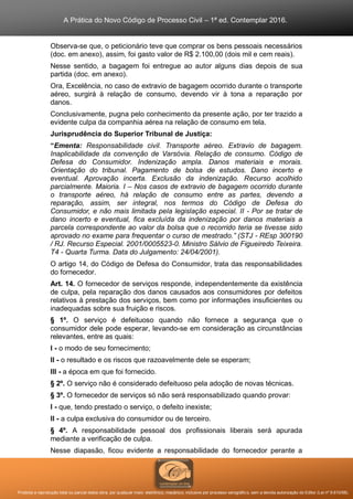 A Prática do Novo Código de Processo Civil – 1ª ed. Contemplar 2016.
Proibida a reprodução total ou parcial desta obra, por qualquer meio: eletrônico, mecânico, inclusive por processo xerográfico, sem a devida autorização do Editor (Lei nº 9.610/98).
Observa-se que, o peticionário teve que comprar os bens pessoais necessários
(doc. em anexo), assim, foi gasto valor de R$ 2.100,00 (dois mil e cem reais).
Nesse sentido, a bagagem foi entregue ao autor alguns dias depois de sua
partida (doc. em anexo).
Ora, Excelência, no caso de extravio de bagagem ocorrido durante o transporte
aéreo, surgirá à relação de consumo, devendo vir à tona a reparação por
danos.
Conclusivamente, pugna pelo conhecimento da presente ação, por ter trazido a
evidente culpa da companhia aérea na relação de consumo em tela.
Jurisprudência do Superior Tribunal de Justiça:
“Ementa: Responsabilidade civil. Transporte aéreo. Extravio de bagagem.
Inaplicabilidade da convenção de Varsóvia. Relação de consumo. Código de
Defesa do Consumidor. Indenização ampla. Danos materiais e morais.
Orientação do tribunal. Pagamento de bolsa de estudos. Dano incerto e
eventual. Aprovação incerta. Exclusão da indenização. Recurso acolhido
parcialmente. Maioria. I – Nos casos de extravio de bagagem ocorrido durante
o transporte aéreo, há relação de consumo entre as partes, devendo a
reparação, assim, ser integral, nos termos do Código de Defesa do
Consumidor, e não mais limitada pela legislação especial. II - Por se tratar de
dano incerto e eventual, fica excluída da indenização por danos materiais a
parcela correspondente ao valor da bolsa que o recorrido teria se tivesse sido
aprovado no exame para frequentar o curso de mestrado.” (STJ - REsp 300190
/ RJ. Recurso Especial. 2001/0005523-0. Ministro Sálvio de Figueiredo Teixeira.
T4 - Quarta Turma. Data do Julgamento: 24/04/2001).
O artigo 14, do Código de Defesa do Consumidor, trata das responsabilidades
do fornecedor.
Art. 14. O fornecedor de serviços responde, independentemente da existência
de culpa, pela reparação dos danos causados aos consumidores por defeitos
relativos à prestação dos serviços, bem como por informações insuficientes ou
inadequadas sobre sua fruição e riscos.
§ 1º. O serviço é defeituoso quando não fornece a segurança que o
consumidor dele pode esperar, levando-se em consideração as circunstâncias
relevantes, entre as quais:
I - o modo de seu fornecimento;
II - o resultado e os riscos que razoavelmente dele se esperam;
III - a época em que foi fornecido.
§ 2º. O serviço não é considerado defeituoso pela adoção de novas técnicas.
§ 3º. O fornecedor de serviços só não será responsabilizado quando provar:
I - que, tendo prestado o serviço, o defeito inexiste;
II - a culpa exclusiva do consumidor ou de terceiro.
§ 4º. A responsabilidade pessoal dos profissionais liberais será apurada
mediante a verificação de culpa.
Nesse diapasão, ficou evidente a responsabilidade do fornecedor perante a
 