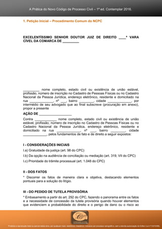 A Prática do Novo Código de Processo Civil – 1ª ed. Contemplar 2016.
Proibida a reprodução total ou parcial desta obra, por qualquer meio: eletrônico, mecânico, inclusive por processo xerográfico, sem a devida autorização do Editor (Lei nº 9.610/98).
1. Petição Inicial – Procedimento Comum do NCPC
EXCELENTÍSSIMO SENHOR DOUTOR JUIZ DE DIREITO ____ª VARA
CÍVEL DA COMARCA DE _________
_________ nome completo, estado civil ou existência de união estável,
profissão, número de inscrição no Cadastro de Pessoas Físicas ou no Cadastro
Nacional da Pessoa Jurídica, endereço eletrônico, residente e domiciliado na
rua _____________, nº ___, bairro ________, cidade _____________, por
intermédio de seu advogado que ao final subscreve (procuração em anexo),
propor a presente
AÇÃO DE __________________
Contra ____________ nome completo, estado civil ou existência de união
estável, profissão, número de inscrição no Cadastro de Pessoas Físicas ou no
Cadastro Nacional da Pessoa Jurídica, endereço eletrônico, residente e
domiciliado na rua _____________, nº ___, bairro ________, cidade
_____________, pelos fundamentos de fato e de direito a seguir expostos:
I - CONSIDERAÇÕES INICIAIS
I.a) Gratuidade da justiça (art. 98 do CPC)
I.b) Da opção na audiência de conciliação ou mediação (art. 319, VII do CPC)
I.c) Prioridade do trâmite processual (art. 1.048 do CPC)
II - DOS FATOS
* Discorrer os fatos de maneira clara e objetiva, destacando elementos
pontuais para a solução do litígio.
III - DO PEDIDO DE TUTELA PROVISÓRIA
* Embasamento a partir do art. 292 do CPC, fazendo o panorama entre os fatos
e a necessidade de concessão da tutela provisória quando houver elementos
que evidenciem a probabilidade do direito e o perigo de dano ou o risco ao
 