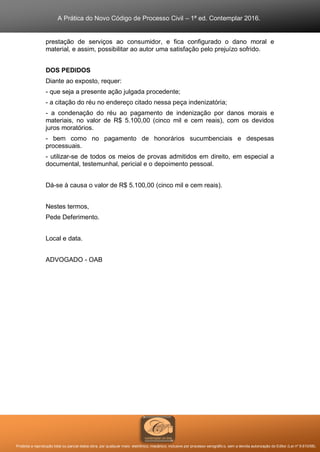 A Prática do Novo Código de Processo Civil – 1ª ed. Contemplar 2016.
Proibida a reprodução total ou parcial desta obra, por qualquer meio: eletrônico, mecânico, inclusive por processo xerográfico, sem a devida autorização do Editor (Lei nº 9.610/98).
prestação de serviços ao consumidor, e fica configurado o dano moral e
material, e assim, possibilitar ao autor uma satisfação pelo prejuízo sofrido.
DOS PEDIDOS
Diante ao exposto, requer:
- que seja a presente ação julgada procedente;
- a citação do réu no endereço citado nessa peça indenizatória;
- a condenação do réu ao pagamento de indenização por danos morais e
materiais, no valor de R$ 5.100,00 (cinco mil e cem reais), com os devidos
juros moratórios.
- bem como no pagamento de honorários sucumbenciais e despesas
processuais.
- utilizar-se de todos os meios de provas admitidos em direito, em especial a
documental, testemunhal, pericial e o depoimento pessoal.
Dá-se à causa o valor de R$ 5.100,00 (cinco mil e cem reais).
Nestes termos,
Pede Deferimento.
Local e data.
ADVOGADO - OAB
 