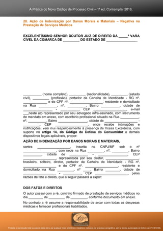 A Prática do Novo Código de Processo Civil – 1ª ed. Contemplar 2016.
Proibida a reprodução total ou parcial desta obra, por qualquer meio: eletrônico, mecânico, inclusive por processo xerográfico, sem a devida autorização do Editor (Lei nº 9.610/98).
20. Ação de Indenização por Danos Morais e Materiais – Negativa na
Prestação de Serviços Médicos
EXCELENTÍSSIMO SENHOR DOUTOR JUIZ DE DIREITO DA _____ª VARA
CÍVEL DA COMARCA DE _________ DO ESTADO DE _________________
__________ (nome completo), _________ (nacionalidade), _________ (estado
civil), _________ (profissão), portador da Carteira de Identidade - RG nº.
_____________ e do CPF nº. __________________, residente e domiciliado
na Rua __________, nº. __________, Bairro __________, cidade de
________________ - __________, CEP __________________, e-mail
___neste ato representado por seu advogado infra-assinado, com instrumento
de mandato em anexo, com escritório profissional situado na Rua __________,
nº. __________, Bairro ________________, cidade de __________________ -
_________, CEP __________________, onde recebe intimações e
notificações, vem mui respeitosamente à presença de Vossa Excelência, com
suporte no artigo 14, do Código de Defesa do Consumidor e demais
dispositivos legais aplicáveis, propor:
AÇÃO DE INDENIZAÇÃO POR DANOS MORAIS E MATERIAIS,
contra __________________, inscrita no CNPJ/MF sob o nº
__________________, com sede na Rua _________, nº. _________, Bairro
__________, cidade de __________ - ________________, CEP
__________________, representada por seu diretor, __________________,
brasileiro, solteiro, diretor, portador da Carteira de Identidade - RG nº.
__________________ e do CPF nº. __________________, residente e
domiciliado na Rua _________, nº ____, Bairro ________, cidade de
__________________ - __________, CEP __________________, pelas
razões de fato e direito, que a seguir passará a expor:
DOS FATOS E DIREITOS
O autor possui com a ré, contrato firmado de prestação de serviços médicos no
dia ________ de _________ de _________, conforme documento em anexo.
No contrato a ré assume a responsabilidade de arcar com todas as despesas
médicas e fornecer profissionais habilitados.
 