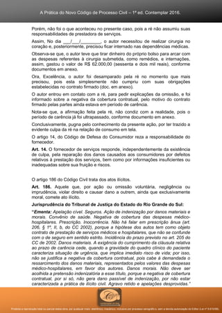 A Prática do Novo Código de Processo Civil – 1ª ed. Contemplar 2016.
Proibida a reprodução total ou parcial desta obra, por qualquer meio: eletrônico, mecânico, inclusive por processo xerográfico, sem a devida autorização do Editor (Lei nº 9.610/98).
Porém, não foi o que aconteceu no presente caso, pois a ré não assumiu suas
responsabilidades de prestadora de serviços.
Assim, No dia ___/___/________, o autor necessitou de realizar cirurgia no
coração e, posteriormente, precisou ficar internado nas dependências médicas.
Observa-se que, o autor teve que tirar dinheiro do próprio bolso para arcar com
as despesas referentes à cirurgia submetida, como remédios, e internações,
assim, gastou o valor de R$ 62.000,00 (sessenta e dois mil reais), conforme
documentos em anexo.
Ora, Excelência, o autor foi desamparado pela ré no momento que mais
precisou, pois esta simplesmente não cumpriu com suas obrigações
estabelecidas no contrato firmado (doc. em anexo).
O autor entrou em contato com a ré, para pedir explicações da omissão, e foi
informado sobre a negativa da cobertura contratual, pelo motivo do contrato
firmado pelas partes ainda estava em período de carência.
Nota-se que, a afirmação feita pela ré, não condiz com a realidade, pois o
período de carência já foi ultrapassado, conforme documento em anexo.
Conclusivamente, pugna pelo conhecimento da presente ação, por ter trazido a
evidente culpa da ré na relação de consumo em tela.
O artigo 14, do Código de Defesa do Consumidor reza a responsabilidade do
fornecedor.
Art. 14. O fornecedor de serviços responde, independentemente da existência
de culpa, pela reparação dos danos causados aos consumidores por defeitos
relativos à prestação dos serviços, bem como por informações insuficientes ou
inadequadas sobre sua fruição e riscos.
O artigo 186 do Código Civil trata dos atos ilícitos.
Art. 186. Aquele que, por ação ou omissão voluntária, negligência ou
imprudência, violar direito e causar dano a outrem, ainda que exclusivamente
moral, comete ato ilícito.
Jurisprudência do Tribunal de Justiça do Estado do Rio Grande do Sul:
“Ementa: Apelação cível. Seguros. Ação de indenização por danos materiais e
morais. Convênio de saúde. Negativa de cobertura das despesas médico-
hospitalares. Prescrição. Inocorrência. Não há falar em prescrição ânua (art.
206, § 1º, II, b, do CC 2002), porque a hipótese dos autos tem como objeto
contrato de prestação de serviços médicos e hospitalares, que não se confunde
com o de seguro em sentido estrito. Incidência do prazo previsto no art. 205 do
CC de 2002. Danos materiais. A exigência do cumprimento da cláusula relativa
ao prazo de carência cede, quando a gravidade do quadro clínico do paciente
caracteriza situação de urgência, que implica imediato risco de vida; por isso,
não se justifica a negativa da cobertura contratual, pois cabe à demandada o
ressarcimento dos danos materiais, representados pelos valores das despesas
médico-hospitalares, em favor dos autores. Danos morais. Não deve ser
acolhida a pretensão indenizatória a esse título, porque a negativa de cobertura
contratual, por si só, não gera dano passível de indenização, por não estar
caracterizada a prática de ilícito civil. Agravo retido e apelações desprovidas.”
 
