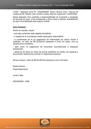 A Prática do Novo Código de Processo Civil – 1ª ed. Contemplar 2016.
Proibida a reprodução total ou parcial desta obra, por qualquer meio: eletrônico, mecânico, inclusive por processo xerográfico, sem a devida autorização do Editor (Lei nº 9.610/98).
(TJRS - Apelação Cível Nº. 70022869598. Sexta Câmara Cível. Tribunal de
Justiça do RS. Relator: Artur Arnildo Ludwig. Data do Julgamento: 24/09/2009).
Nesse diapasão, ficou evidente a responsabilidade da ré perante a prestação
de serviços ao autor, e fica configurado o dano moral e material, possibilitando
ao autor uma satisfação pelo prejuízo sofrido.
DOS PEDIDOS
Diante ao exposto, requer:
- que seja a presente ação julgada procedente;
- a citação da ré no endereço citado nessa peça indenizatória;
- a condenação da ré ao pagamento de indenização por danos morais e
materiais, no valor de R$ 65.000,00 (sessenta e cinco mil reais), com os
devidos juros moratórios.
- bem como no pagamento de honorários sucumbenciais e despesas
processuais.
- utilizar-se de todos os meios de provas admitidos em direito, em especial a
documental, testemunhal, pericial e o depoimento pessoal.
Dá-se à causa o valor de R$ 65.000,00 (sessenta e cinco mil reais).
Nestes termos,
Pede Deferimento.
Local e data.
ADVOGADO - OAB
 