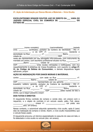A Prática do Novo Código de Processo Civil – 1ª ed. Contemplar 2016.
Proibida a reprodução total ou parcial desta obra, por qualquer meio: eletrônico, mecânico, inclusive por processo xerográfico, sem a devida autorização do Editor (Lei nº 9.610/98).
21. Ação de Indenização por Danos Morais e Materiais – Vício Oculto
EXCELENTÍSSIMO SENHOR DOUTOR JUIZ DE DIREITO DA ___ VARA DO
JUIZADO ESPECIAL CÍVEL DA COMARCA DE ________________ DO
ESTADO DE __________________
__________ (nome completo), _________ (nacionalidade), _________(estado
civil), _________ (profissão), portador da Carteira de Identidade - RG nº.
_________________ e do CPF nº. __________________, residente e
domiciliado na Rua __________, nº. ________________, Bairro __________,
cidade de ________________ - ________________, CEP ________________,
neste ato representado por seu advogado infra-assinado, com instrumento de
mandato em anexo, com escritório profissional situado na Rua __________, nº
__________Bairro _________, cidade de ________________ - _________,
CEP. ________________, onde recebe intimações e notificações, vem mui
respeitosamente à presença de Vossa Excelência, com suporte no artigo 6º,
VI, do Código de Defesa do Consumidor, e demais dispositivos legais
aplicáveis, propor:
AÇÃO DE INDENIZAÇÃO POR DANOS MORAIS E MATERIAIS,
contra __________________, com sede na Rua __________________, nº.
________________, Bairro __________, cidade de __________ - _________,
CEP __________________, representado por seu gerente, ______________,
brasileiro, solteiro, gerente, portador da Carteira de Identidade - RG nº.
_________________ e do CPF nº. _________________, residente e
domiciliado na Rua ________, nº. __________________, Bairro _________,
cidade de __________ - _________, CEP _________, pelas razões de fato e
direito, que a seguir passará a expor:
DOS FATOS E DIREITOS
O requerente firmou contrato de compra e venda (doc. em anexo) com o
requerido, e o objeto do contrato é um veículo usado, pálio, Fiat, placa:
_________, _________, chassi nº. __________________, cor prata, ano
_________ (doc. em anexo).
Nesse contexto, o automóvel adquirido apresentou vício oculto, após 6 (seis)
dias da realização da compra e venda. Assim, o vício oculto impossibilitou que
o veículo fosse usado.
O requerente procurou um técnico especializado no assunto do caso em tela, e
foi detectado o vício oculto no veículo (doc. em anexo).
 