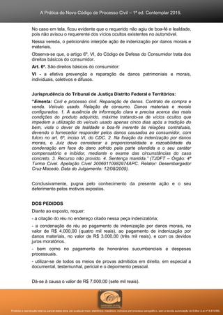 A Prática do Novo Código de Processo Civil – 1ª ed. Contemplar 2016.
Proibida a reprodução total ou parcial desta obra, por qualquer meio: eletrônico, mecânico, inclusive por processo xerográfico, sem a devida autorização do Editor (Lei nº 9.610/98).
No caso em tela, ficou evidente que o requerido não agiu de boa-fé e lealdade,
pois não avisou o requerente dos vícios ocultos existentes no automóvel.
Nessa vereda, o peticionário interpõe ação de indenização por danos morais e
materiais.
Observa-se que, o artigo 6º, VI, do Código de Defesa do Consumidor trata dos
direitos básicos do consumidor.
Art. 6º. São direitos básicos do consumidor:
VI - a efetiva prevenção e reparação de danos patrimoniais e morais,
individuais, coletivos e difusos.
Jurisprudência do Tribunal de Justiça Distrito Federal e Territórios:
“Ementa: Civil e processo civil. Reparação de danos. Contrato de compra e
venda. Veículo usado. Relação de consumo. Danos materiais e morais
configurados. 1. A ausência de informação clara e precisa acerca das reais
condições do produto adquirido, máxime tratando-se de vícios ocultos que
impedem a utilização do veículo usado apenas cinco dias após a tradição do
bem, viola o dever de lealdade e boa-fé inerente às relações contratuais,
devendo o fornecedor responder pelos danos causados ao consumidor, com
fulcro no art. 6º, inciso VI, do CDC. 2. Na fixação da indenização por danos
morais, o Juiz deve considerar a proporcionalidade e razoabilidade da
condenação em face do dano sofrido pela parte ofendida e o seu caráter
compensatório e inibidor, mediante o exame das circunstâncias do caso
concreto. 3. Recurso não provido. 4. Sentença mantida.” (TJDFT – Órgão: 4ª
Turma Cível. Apelação Cível 20060110982974APC. Relator: Desembargador
Cruz Macedo. Data do Julgamento: 12/08/2009).
Conclusivamente, pugna pelo conhecimento da presente ação e o seu
deferimento pelos motivos expostos.
DOS PEDIDOS
Diante ao exposto, requer:
- a citação do réu no endereço citado nessa peça indenizatória;
- a condenação do réu ao pagamento de indenização por danos morais, no
valor de R$ 4.000,00 (quatro mil reais), ao pagamento de indenização por
danos materiais, no valor de R$ 3.000,00 (três mil reais), e com os devidos
juros moratórios.
- bem como no pagamento de honorários sucumbenciais e despesas
processuais.
- utilizar-se de todos os meios de provas admitidos em direito, em especial a
documental, testemunhal, pericial e o depoimento pessoal.
Dá-se à causa o valor de R$ 7.000,00 (sete mil reais).
 