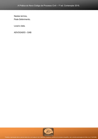 A Prática do Novo Código de Processo Civil – 1ª ed. Contemplar 2016.
Proibida a reprodução total ou parcial desta obra, por qualquer meio: eletrônico, mecânico, inclusive por processo xerográfico, sem a devida autorização do Editor (Lei nº 9.610/98).
Nestes termos,
Pede Deferimento.
Local e data.
ADVOGADO - OAB
 