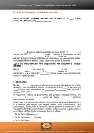 A Prática do Novo Código de Processo Civil – 1ª ed. Contemplar 2016.
Proibida a reprodução total ou parcial desta obra, por qualquer meio: eletrônico, mecânico, inclusive por processo xerográfico, sem a devida autorização do Editor (Lei nº 9.610/98).
22. Ação de Indenização por Restrição ao Crédito
EXCELENTÍSSIMO SENHOR DOUTOR JUIZ DE DIREITO DA ____ª VARA
CÍVEL DA COMARCA DE ______________
____________, brasileiro, solteiro, profissão, portador do RG nº __________ e
inscrito no CPF nº ___________, e-mail, residente e domiciliado na Rua
__________________, nº _______, CEP ______, cidade de ____________,
por seu advogado adiante assinado “ut” instrumento de mandato em anexo,
vem respeitosamente perante Vossa Excelência, propor a presente
AÇÃO DE INDENIZAÇÃO POR RESTRIÇÃO AO CRÉDITO E DANOS
MORAIS
Banco ___________, com sede em _____________, na rua _________, nº
_________, bairro _________, CEP _________, cidade de ___________,
inscrito no C.N.P.J. sob o nº _________, e-mail, pelas razões de fato e de
direito a seguir expostas:
I - DOS FATOS
No dia _________, o requerente efetuou uma compra utilizando-se do crédito
concedido pela requerida através do contrato com título nº____, a ser pago em
____ parcelas, com vencimentos em _________ e _________, valor fixo de R$
_______ cada uma.
O requerente efetuou os pagamentos das parcelas, respectivamente, em
_________ e ____________, junto ao Banco ________, conforme
comprovantes em anexo.
Observe-se que o requerente satisfez pagamentos e foi pontual. Tal atitude foi
e é mantida pelo mesmo que sempre honrou seus compromissos, com
pontualidade, construindo a reputação idônea perante a sociedade, o que
inquestionavelmente sempre fez por merecer, tanto que prova-se pelos cartões
de crédito e cartões de cliente especial de que era titular:
- Cartão Ouro do Banco do....;
- Cartão de Crédito “....” Especial;
- Cartão de Crédito “....”;
 