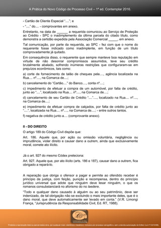 A Prática do Novo Código de Processo Civil – 1ª ed. Contemplar 2016.
Proibida a reprodução total ou parcial desta obra, por qualquer meio: eletrônico, mecânico, inclusive por processo xerográfico, sem a devida autorização do Editor (Lei nº 9.610/98).
- Cartão de Cliente Especial “....”; e
- “....” do.... - comprovantes em anexo.
Entretanto, na data de ______ a requerida comunicou ao Serviço de Proteção
ao Crédito - SPC o inadimplemento da última parcela do citado título, como
demonstra a certidão expedida pela Associação Comercial _____, em anexo.
Tal comunicação, por parte da requerida, ao SPC - fez com que o nome do
requerente fosse indicado como inadimplente, em função de um título
comprovadamente já quitado.
Em consequência disso, o requerente que sempre manteve boa reputação em
virtude de não desonrar compromissos assumidos, teve seu crédito
brutalmente abalado, sofrendo inúmeras restrições que configuraram-se em
prejuízos econômicos, tais como:
a) corte de fornecimento de talão de cheques pela...., agência localizada na
Rua.... nº...., na Comarca de....;
b) cancelamento do “Cartão....” do Banco...., conta nº....;
c) impedimento de efetuar a compra de um automóvel, por falta de crédito,
junto ao “....”, localizado na Rua.... nº...., na Comarca de....;
d) cancelamento de seu Cartão de Crédito “....”...., localizado na Rua.... nº....,
na Comarca de....;
e) impedimento de efetuar compra de calçados, por falta de crédito junto ao
“....”, localizada na Rua.... nº...., na Comarca de....; - entre outros tantos.
f) negativa de crédito junto a.... (comprovante anexo).
II - DO DIREITO
O artigo 189 do Código Civil dispõe que:
Art. 186. Aquele que, por ação ou omissão voluntária, negligência ou
imprudência, violar direito e causar dano a outrem, ainda que exclusivamente
moral, comete ato ilícito.
Já o art. 927 do mesmo Códex preleciona:
Art. 927. Aquele que, por ato ilícito (arts. 186 e 187), causar dano a outrem, fica
obrigado a repará-lo.
A reparação que obriga o ofensor a pagar e permite ao ofendido receber é
princípio de justiça, com feição, punição e recompensa, dentro do princípio
jurídico universal que adote que ninguém deve lesar ninguém, o que os
romanos consubstanciará no aforismo do no laedere.
“Todo e qualquer dano causado à alguém ou ao seu patrimônio, deve ser
indenizado, de tal obrigação não se excluindo o mais importante deles, que é o
dano moral, que deve automaticamente ser levado em conta.” (V.R. Limongi
França, “Jurisprudência da Responsabilidade Civil, Ed. RT, 1988).
 