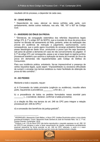 A Prática do Novo Código de Processo Civil – 1ª ed. Contemplar 2016.
Proibida a reprodução total ou parcial desta obra, por qualquer meio: eletrônico, mecânico, inclusive por processo xerográfico, sem a devida autorização do Editor (Lei nº 9.610/98).
resultado útil do processo, a depender de cada caso.
IV – DANO MORAL
* Dependendo do caso, elencar os danos sofridos pela parte, com
embasamento, dentre outros institutos, nos arts. 186, 187 e 927 do Código
Civil.
V – INVERSÃO DO ÔNUS DA PROVA
* “Denota-se, da conjugação sistemática dos referidos dispositivos legais
(artigo 373, § 1º e artigo 357 do NCPC), que a inversão do ônus da prova deve
ocorrer na decisão de saneamento do feito, portanto, antes da realização das
provas em audiência de instrução e julgamento, oportunizando, como
consequência, que a parte agora incumbida do encargo probatório flexionado
possa desobrigar-se deste ônus, produzindo a prova que lhe seja favorável,
sob pena de perder a demanda em caso de não convencimento do julgador. O
§ 1º do artigo 373, por conseguinte, passa a ser a base legal no regime jurídico
processual brasileiro que autoriza a aplicação da teoria da inversão do ônus da
prova em demandas não regulamentadas pelo Código de Defesa do
Consumidor.
Para sua incidência prática, entretanto, faz-se imprescindível a presença de
certos requisitos legais, quais sejam: “impossibilidade ou excessiva dificuldade
de cumprir o encargo nos termos estáticos ou maior facilidade de obtenção da
prova do fato contrário”.1
VI - DO PEDIDO
Mediante a todo o exposto, requer:
a) A Concessão da tutela provisória (urgência ou evidência), inaudita altera
parte, requerendo a providência ________, a fim de (...);
b) a procedência de todos os pedidos formulados nessa exordial para
________ (...) (condenar, declarar, confirmar a tutela provisória);
c) a citação do Réu nos termos do art. 246 do CPC para integrar a relação
processual (art. 238 do CPC);2
d) a concessão dos benefícios da justiça gratuita3
;
1
RODRIGUES, Alessandro Carlo Meliso. in Novo CPC: Análise Doutrinária sobre o novo direito
processual brasileiro. Coord. Alexandre Ávalo Santana & José de Andrade Neto. Vol. 2. 1ª ed.
Campo Grande: Contemplar, 2016.
2
Embora o art. 319 do Novo CPC não tenha reproduzido o requisito expresso no art. 282, VII
do CPC/73 que obrigava o autor a fazer requerimento de citação, entendemos perfeitamente
possível requerê-la na forma prevista no art. 246 do CPC, ademais, o autor é o maior
interessado na resolução efetiva da lide que tem como ato imprescindível a citação.
 
