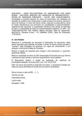 A Prática do Novo Código de Processo Civil – 1ª ed. Contemplar 2016.
Proibida a reprodução total ou parcial desta obra, por qualquer meio: eletrônico, mecânico, inclusive por processo xerográfico, sem a devida autorização do Editor (Lei nº 9.610/98).
APELAÇÃO - AÇÃO DECLARATÓRIA C/C INDENIZAÇÃO POR DANO
MORAL - INCLUSÃO INDEVIDA NO CADASTRO DE INADIMPLENTES -
DEVER DE INDENIZAR PRESENTE - VALOR. NÃO CONHECIMENTO.
Constatada a inclusão indevida do nome do consumidor nos cadastros de
restrição ao crédito e não comprovada a culpa exclusiva de terceiro, persiste o
dever de indenizar. O valor dos danos morais, segundo a jurisprudência, deve
se fixado atendendo-se aos princípios da razoabilidade e proporcionalidade,
sopesando três requisitos: a) capacidade econômica das partes; b) extensão
do dano; c) intensidade da culpa (na responsabilidade subjetiva). (TJ-MG - AC:
10393120015531001 MG, Relator: Alberto Henrique, Data de Julgamento:
09/07/2015, Câmaras Cíveis / 13ª CÂMARA CÍVEL, Data de Publicação:
17/07/2015)
III - DO PEDIDO
Requer-se a condenação da requerida à indenização do requerente, pelos
danos causados pela restrição ao crédito; e ainda, os danos morais apurado o
“quantum” pela liquidação da sentença, em regra por arbitramento; e por
exceção, na forma do Código de Processo.
Requer a citação da requerida para integrar a lide processual, e, querendo,
apresentar defesa;
Requer a expedição de ofício ao SPC (Associação Comercial) para que informe
o período em que constou o nome do requerente em seus registros.
O Requerente declara a opção de realização de audiência de
conciliação/mediação, de acordo com o art. 319, VII do CPC.
Além da prova documental já produzida em anexo, o requerente protesta por
todas as provas admitidas em direito que se fizerem necessárias.
Dá-se à causa o valor de R$.... (....).
Termos em que,
Pede Deferimento.
Local e data.
Advogado - OAB
 