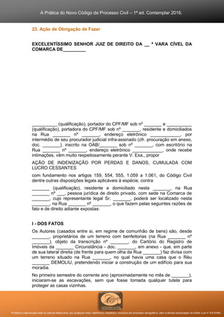 A Prática do Novo Código de Processo Civil – 1ª ed. Contemplar 2016.
Proibida a reprodução total ou parcial desta obra, por qualquer meio: eletrônico, mecânico, inclusive por processo xerográfico, sem a devida autorização do Editor (Lei nº 9.610/98).
23. Ação de Obrigação de Fazer
EXCELENTÍSSIMO SENHOR JUIZ DE DIREITO DA __ ª VARA CÍVEL DA
COMARCA DE_________
__________ (qualificação), portador do CPF/MF sob nº _______ e __________
(qualificação), portadora do CPF/MF sob nº _______, residente e domiciliados
na Rua _______ nº _______, endereço eletrônico ____________, por
intermédio de seu procurador judicial infra-assinado (cfr. procuração em anexo,
doc. _______), inscrito na OAB/_______ sob nº _______, com escritório na
Rua _______ nº _______, endereço eletrônico ____________, onde recebe
intimações, vêm muito respeitosamente perante V. Exa., propor
AÇÃO DE INDENIZAÇÃO POR PERDAS E DANOS, CUMULADA COM
LUCRO CESSANTES
com fundamento nos artigos 159, 554, 555, 1.059 a 1.061, do Código Civil
dentre outras disposições legais aplicáveis à espécie, contra
_______ (qualificação), residente e domiciliado nesta _______, na Rua
_______ nº ___, pessoa jurídica de direito privado, com sede na Comarca de
_______, cujo representante legal Sr. _______, poderá ser localizado nesta
_______, na Rua _______ nº _______, o que fazem pelas seguintes razões de
fato e de direito adiante expostas:
I - DOS FATOS
Os Autores (casados entre si, em regime de comunhão de bens) são, desde
_______, proprietários de um terreno com benfeitorias (na Rua _______ nº
_______), objeto da transcrição nº _______, do Cartório do Registro de
Imóveis da _______ Circunstância - doc. _______, em anexo - que, em parte
de sua lateral direita (de frente para quem olha da Rua _______) faz divisa com
um terreno situado na Rua _______, no qual havia uma casa que o Réu
_______ DEMOLIU, pretendendo iniciar a construção de um edifício para sua
moradia.
No primeiro semestre do corrente ano (aproximadamente no mês de _______),
iniciaram-se as escavações, sem que fosse tomada qualquer tutela para
proteger as casas vizinhas.
 