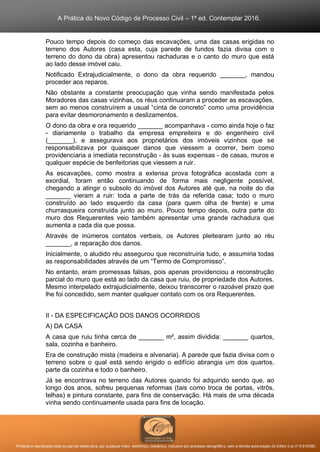 A Prática do Novo Código de Processo Civil – 1ª ed. Contemplar 2016.
Proibida a reprodução total ou parcial desta obra, por qualquer meio: eletrônico, mecânico, inclusive por processo xerográfico, sem a devida autorização do Editor (Lei nº 9.610/98).
Pouco tempo depois do começo das escavações, uma das casas erigidas no
terreno dos Autores (casa esta, cuja parede de fundos fazia divisa com o
terreno do dono da obra) apresentou rachaduras e o canto do muro que está
ao lado desse imóvel caiu.
Notificado Extrajudicialmente, o dono da obra requerido _______, mandou
proceder aos reparos.
Não obstante a constante preocupação que vinha sendo manifestada pelos
Moradores das casas vizinhas, os réus continuaram a proceder as escavações,
sem ao menos construírem a usual “cinta de concreto” como uma providência
para evitar desmoronamento e deslizamentos.
O dono da obra e ora requerido _______ acompanhava - como ainda hoje o faz
- diariamente o trabalho da empresa empreiteira e do engenheiro civil
(_______), e assegurava aos proprietários dos imóveis vizinhos que se
responsabilizava por quaisquer danos que viessem a ocorrer, bem como
providenciaria a imediata reconstrução - às suas expensas - de casas, muros e
qualquer espécie de benfeitorias que viessem a ruir.
As escavações, como mostra a extensa prova fotográfica acostada com a
exordial, foram então continuando de forma mais negligente possível,
chegando a atingir o subsolo do imóvel dos Autores até que, na noite do dia
_______ vieram a ruir: toda a parte de trás da referida casa; todo o muro
construído ao lado esquerdo da casa (para quem olha de frente) e uma
churrasqueira construída junto ao muro. Pouco tempo depois, outra parte do
muro dos Requerentes veio também apresentar uma grande rachadura que
aumenta a cada dia que possa.
Através de inúmeros contatos verbais, os Autores pleitearam junto ao réu
_______, a reparação dos danos.
Inicialmente, o aludido réu assegurou que reconstruiria tudo, e assumiria todas
as responsabilidades através de um “Termo de Compromisso”.
No entanto, eram promessas falsas, pois apenas providenciou a reconstrução
parcial do muro que está ao lado da casa que ruiu, de propriedade dos Autores.
Mesmo interpelado extrajudicialmente, deixou transcorrer o razoável prazo que
lhe foi concedido, sem manter qualquer contato com os ora Requerentes.
II - DA ESPECIFICAÇÃO DOS DANOS OCORRIDOS
A) DA CASA
A casa que ruiu tinha cerca de _______ m², assim dividida: _______ quartos,
sala, cozinha e banheiro.
Era de construção mista (madeira e alvenaria). A parede que fazia divisa com o
terreno sobre o qual está sendo erigido o edifício abrangia um dos quartos,
parte da cozinha e todo o banheiro.
Já se encontrava no terreno das Autores quando foi adquirido sendo que, ao
longo dos anos, sofreu pequenas reformas (tais como troca de portas, vitrôs,
telhas) e pintura constante, para fins de conservação. Há mais de uma década
vinha sendo continuamente usada para fins de locação.
 