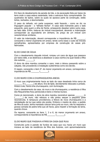 A Prática do Novo Código de Processo Civil – 1ª ed. Contemplar 2016.
Proibida a reprodução total ou parcial desta obra, por qualquer meio: eletrônico, mecânico, inclusive por processo xerográfico, sem a devida autorização do Editor (Lei nº 9.610/98).
Em face do desabamento da parede de trás, e da escavação feita por baixo da
terra onde a casa estava assentada, toda a estrutura ficou comprometida. Os
quadrados de tijolos, sobre os quais se apoiava parte da construção, estão
tortos, rachados, e desmontados.
O peso do telhado, em parte suspenso, está fazendo - como se diz na
linguagem popular - o “telhado fechar”. A casa está inclinando para o lado
esquerdo, para quem a olha de frente, ameaçando desabar sobre outra casa,
ao lado dela. Enfim, trata-se de imóvel irrecuperável, devendo a indenização
corresponder ao equivalente em dinheiro, do preço de um imóvel com
características similares.
O valor da indenização, deverá corresponder a importância de R$ _______,
consoante o menor orçamento em anexo, tendo como base o custo de imóveis
semelhantes, apresentados por empresa de construção de casas pré-
fabricadas.
B) DO CANO DE ÁGUA
Com o desabamento daquele imóvel, rompeu um cano de água que passava
por baixo dele, e se destinava a abastecer a casa vizinha (na qual reside a filha
dos autores, _______).
O dono da obra mandou consertar o cano, mais o deixou passando sobre a
calçada, não procedendo à instalação subterrânea como era devido.
O reparo, consoante o item 4º, do menor orçamento em anexo, corresponde à
importância de R$ _______ (_______).
C) DO MURO COM A CHURRASQUEIRA ANEXA
O muro que originariamente havia ao lado da casa desabada tinha cerca de
_______ m (_______) de altura. Era de tijolo, devidamente rebocado e pintado.
Anexo a ele, havia uma churrasqueira, com iluminação.
Com o desabamento da casa, do muro e da churrasqueira, a residência d filha
dos Requerentes ficou pendurada à beira o imenso buraco.
Como já mencionado, o dono da obra mandou reconstruir apenas _______ m
(_______) de muro, não rebocou e não pintou sequer a pequena parte
reconstruída. E tampouco providenciou a feitura de nova churrasqueira e a
reinstalação da luz que sobre ela existia. Embora o mestre de obra, a pedido
de filha do autor, tenha mandado colocar terra junto ao muro, não foi resposta a
grossa camada de pedra brita que ali havia, para impedir a formação de lama,
quando chove.
Os reparos, consoante os itens 1, 3 e 6, do menor orçamento em anexo,
correspondente à importância de R$ _______ (_______).
D) DO MURO QUE PASSAVA ATRÁS DA CASA QUE RUIU
Construído junto à parede de fundos da casa que ruiu havia um muro que
iniciava ao lado da residência da filha dos Autores, com aproximadamente
 