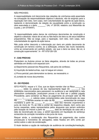 A Prática do Novo Código de Processo Civil – 1ª ed. Contemplar 2016.
Proibida a reprodução total ou parcial desta obra, por qualquer meio: eletrônico, mecânico, inclusive por processo xerográfico, sem a devida autorização do Editor (Lei nº 9.610/98).
NÃO PROVIDO.
A responsabilidade civil decorrente das relações de vizinhança está assentada
na concepção da responsabilidade objetiva e absoluta, não se exigindo para a
reparação nem dolo, nem culpa, nem voluntariedade do agente da ação lesiva,
bastando à demonstração da relação de causalidade entre a construção ou
obra executada e o dano _______” (Ac. nº 26159, relatório Juiz Maranhão de
Loyola, j. em 07/04/87).
“A responsabilidade pelos danos de vizinhança decorrentes de construção é
objetiva e absoluta: nasce de só ato ou fato lesivo da obra ou de seus trabalhos
preparatórios. Não se exige, para a reparação, nem dolo, nem culpa, nem
voluntariedade do agente da ação lesiva.
Não pode sofrer desconto a indenização por dano em prédio decorrente de
construção em terreno vizinho, se a edificação, embora não muito resistente,
vinha se conservando em perfeito estado, vez que o dano se deve, tão só, à
construção superveniente”. In - RT 675/128-129.
V - DAS PROVAS
Pretendem os Autores provar os fatos alegados, através de todas as provas
admitidas em direito e em especial com:
a) Depoimento pessoal dos Requeridos, sob pena de confesso;
b) Inquirição de testemunhas, cujo rol segue em anexo;
c) Prova pericial, para demonstrar os danos, se necessário; e
d) Juntada de novos documentos.
VI - DO PEDIDO
ISTO POSTO, requer a V. Exa, que se digne mandar citar os Réus _______ e
_______, estes na pessoa de seu representante legal (Sr. _______), nos
endereços mencionados para parecerem na audiência a ser designada e nela
oferecerem contestação, produzirem provas e ao final ser o pedido julgado
Procedente, para condenar os Réus ao pagamento do principal valor de R$
_______ (_______), valores estes compreendidos pela reconstrução da casa
R$ _______ e demais avarias no valor de R$ _______, acrescidos de correção
monetária a partir de _______ e _______, data dos menores orçamentos e
juros de mora de 1% ao mês a contar da respectiva citação, bem como aos
lucros cessantes, estes representados pelos alugueres que seriam auferidos
pela locação do imóvel a partir de _______, data da demolição da casa até a
data da reconstrução da casa, a serem apurados em liquidação de sentença
acrescidos da correção monetária e dos juros de mora.
Requer ainda, a condenação dos Requeridos ao pagamento das custas
processuais e honorários de advogados, estes fixados em 20% (vinte por
cento) sobre o valor da condenação.
O Autor declara a opção de realização de audiência de conciliação/mediação,
 