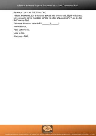 A Prática do Novo Código de Processo Civil – 1ª ed. Contemplar 2016.
Proibida a reprodução total ou parcial desta obra, por qualquer meio: eletrônico, mecânico, inclusive por processo xerográfico, sem a devida autorização do Editor (Lei nº 9.610/98).
de acordo com o art. 319, VII do CPC.
Requer, finalmente, que a citação e demais atos processuais, sejam realizados,
se necessário, com a faculdade contida no artigo 212, parágrafo 1º, do Código
de Processo Civil.
Estima-se à causa o valor de R$ _______ (_______).
Nestes termos,
Pede Deferimento.
Local e data.
Advogado - OAB
 
