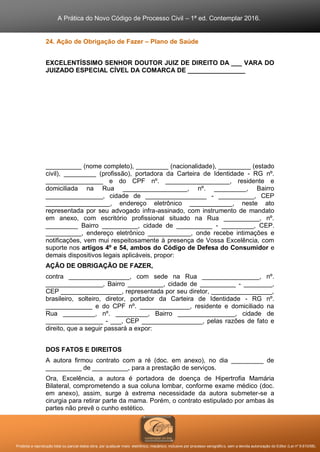 A Prática do Novo Código de Processo Civil – 1ª ed. Contemplar 2016.
Proibida a reprodução total ou parcial desta obra, por qualquer meio: eletrônico, mecânico, inclusive por processo xerográfico, sem a devida autorização do Editor (Lei nº 9.610/98).
24. Ação de Obrigação de Fazer – Plano de Saúde
EXCELENTÍSSIMO SENHOR DOUTOR JUIZ DE DIREITO DA ___ VARA DO
JUIZADO ESPECIAL CÍVEL DA COMARCA DE ________________
__________ (nome completo), _________ (nacionalidade), _________ (estado
civil), _________ (profissão), portadora da Carteira de Identidade - RG nº.
________________ e do CPF nº. __________________, residente e
domiciliada na Rua __________________, nº. _________, Bairro
________________, cidade de _________________ - __________, CEP
__________________, endereço eletrônico ____________, neste ato
representada por seu advogado infra-assinado, com instrumento de mandato
em anexo, com escritório profissional situado na Rua __________, nº.
_________ Bairro __________, cidade de __________ - _________, CEP.
__________, endereço eletrônico ____________, onde recebe intimações e
notificações, vem mui respeitosamente à presença de Vossa Excelência, com
suporte nos artigos 4º e 54, ambos do Código de Defesa do Consumidor e
demais dispositivos legais aplicáveis, propor:
AÇÃO DE OBRIGAÇÃO DE FAZER,
contra _________________, com sede na Rua ________________, nº.
________________, Bairro __________, cidade de __________ - ________,
CEP _________________, representada por seu diretor, _________________,
brasileiro, solteiro, diretor, portador da Carteira de Identidade - RG nº.
_____________ e do CPF nº. ______________, residente e domiciliado na
Rua _________, nº. _________, Bairro ________________, cidade de
________________ - ___, CEP _________________, pelas razões de fato e
direito, que a seguir passará a expor:
DOS FATOS E DIREITOS
A autora firmou contrato com a ré (doc. em anexo), no dia _________ de
__________ de __________, para a prestação de serviços.
Ora, Excelência, a autora é portadora de doença de Hipertrofia Mamária
Bilateral, comprometendo a sua coluna lombar, conforme exame médico (doc.
em anexo), assim, surge à extrema necessidade da autora submeter-se a
cirurgia para retirar parte da mama. Porém, o contrato estipulado por ambas às
partes não prevê o cunho estético.
 