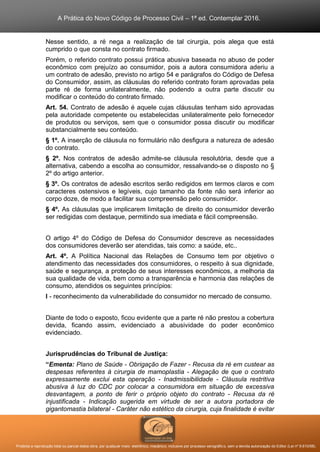 A Prática do Novo Código de Processo Civil – 1ª ed. Contemplar 2016.
Proibida a reprodução total ou parcial desta obra, por qualquer meio: eletrônico, mecânico, inclusive por processo xerográfico, sem a devida autorização do Editor (Lei nº 9.610/98).
Nesse sentido, a ré nega a realização de tal cirurgia, pois alega que está
cumprido o que consta no contrato firmado.
Porém, o referido contrato possui prática abusiva baseada no abuso de poder
econômico com prejuízo ao consumidor, pois a autora consumidora aderiu a
um contrato de adesão, previsto no artigo 54 e parágrafos do Código de Defesa
do Consumidor, assim, as cláusulas do referido contrato foram aprovadas pela
parte ré de forma unilateralmente, não podendo a outra parte discutir ou
modificar o conteúdo do contrato firmado.
Art. 54. Contrato de adesão é aquele cujas cláusulas tenham sido aprovadas
pela autoridade competente ou estabelecidas unilateralmente pelo fornecedor
de produtos ou serviços, sem que o consumidor possa discutir ou modificar
substancialmente seu conteúdo.
§ 1º. A inserção de cláusula no formulário não desfigura a natureza de adesão
do contrato.
§ 2º. Nos contratos de adesão admite-se cláusula resolutória, desde que a
alternativa, cabendo a escolha ao consumidor, ressalvando-se o disposto no §
2º do artigo anterior.
§ 3º. Os contratos de adesão escritos serão redigidos em termos claros e com
caracteres ostensivos e legíveis, cujo tamanho da fonte não será inferior ao
corpo doze, de modo a facilitar sua compreensão pelo consumidor.
§ 4º. As cláusulas que implicarem limitação de direito do consumidor deverão
ser redigidas com destaque, permitindo sua imediata e fácil compreensão.
O artigo 4º do Código de Defesa do Consumidor descreve as necessidades
dos consumidores deverão ser atendidas, tais como: a saúde, etc..
Art. 4º. A Política Nacional das Relações de Consumo tem por objetivo o
atendimento das necessidades dos consumidores, o respeito à sua dignidade,
saúde e segurança, a proteção de seus interesses econômicos, a melhoria da
sua qualidade de vida, bem como a transparência e harmonia das relações de
consumo, atendidos os seguintes princípios:
I - reconhecimento da vulnerabilidade do consumidor no mercado de consumo.
Diante de todo o exposto, ficou evidente que a parte ré não prestou a cobertura
devida, ficando assim, evidenciado a abusividade do poder econômico
evidenciado.
Jurisprudências do Tribunal de Justiça:
“Ementa: Plano de Saúde - Obrigação de Fazer - Recusa da ré em custear as
despesas referentes à cirurgia de mamoplastia - Alegação de que o contrato
expressamente exclui esta operação - Inadmissibilidade - Cláusula restritiva
abusiva à luz do CDC por colocar a consumidora em situação de excessiva
desvantagem, a ponto de ferir o próprio objeto do contrato - Recusa da ré
injustificada - Indicação sugerida em virtude de ser a autora portadora de
gigantomastia bilateral - Caráter não estético da cirurgia, cuja finalidade é evitar
 