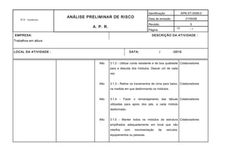 10
PCH - Autódromo
ANÁLISE PRELIMINAR DE RISCO
A. P. R.
Identificação : APR-ST-0008-0
Data de emissão : 21/05/08
Revisão : 0
Página / 7
EMPRESA: DESCRIÇÃO DA ATIVIDADE :
Trabalhos em altura
LOCAL DA ATIVIDADE : DATA: / /2010
Alto
Alto
Alto
Alto
3.1.2 - Utilizar corda resistente e de boa qualidade
para a descida dos módulos. Descer um de cada
vez.
3.1.3 - Retirar os travamentos de cima para baixo,
na medida em que desformando os módulos.
3.1.4 - Fazer o remanejamento das tábuas
utilizadas para apoio dos pés, a cada módulo
desformado.
3.1.5 - Manter todos os módulos da estrutura
empilhados adequadamente em local que não
interfira com movimentação de veículos,
equipamentos ou pessoas.
Colaboradores
Colaboradores
Colaboradores
Colaboradores
 