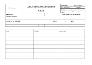 13
PCH - Autódromo
ANÁLISE PRELIMINAR DE RISCO
A. P. R.
Identificação : APR-ST-0008-0
Data de emissão : 21/05/08
Revisão : 0
Página / 7
EMPRESA: DESCRIÇÃO DA ATIVIDADE :
Trabalhos em altura
LOCAL DA ATIVIDADE : DATA: / /2010
NOME FUNÇÃO ASSINATURA
 