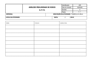 8
ANÁLISE PRELIMINAR DE RISCO
A. P. R.
Identificação: APR
Data de emissão: 00/00/00
Revisão: 0
Página / 7
EMPRESA: DESCRIÇÃO DA ATIVIDADE: Trabalhos em altura
LOCAL DA ATIVIDADE: DATA: / /2010
NOME FUNÇÃO ASSINATURA
 