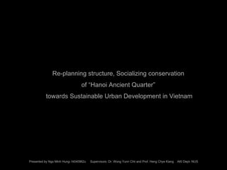 Re-planning structure, Socializing conservation  of “Hanoi Ancient Quarter”  towards Sustainable Urban Development  i n Vietnam Presented by Ngo Minh Hung- ht040962u  Supervisors: Dr. Wong Yunn Chii and Prof. Heng Chye Kiang  AKI Dept- NUS 